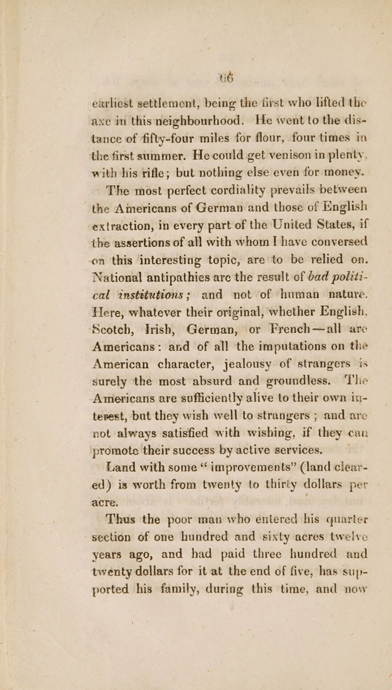 U6 earliest settlement, being the first who lifted the axe in this neighbourhood. He went to the dis- tance of fifty-four miles for flour, four times in the first summer. He could get venison in plenty, with his rifle; but nothing else even for money. The most perfect cordiality prevails between the Americans of German and those of English extraction, in every part of the United States, if the assertions of all with whom I have conversed on this interesting topic, are to be relied on. National antipathies are the result of bad polvti- cal institutions; and not of human nature. Here, whatever their original, whether English, Scotch, Irish, German, or French—all are Americans: and of all the imputations on the American character, jealousy of strangers is surely the most absurd and groundless. ‘The Americans are sufficiently alive to their own iu- tevest, but they wish well to strangers ; and are not always satisfied with wishing, if they can promote their success by active services. Land with some “ improvements” (land clear- ed) is worth from twenty to thirty dollars per acre. | Thus the poor man who entered his quarter section of one hundred and sixty acres twelve years ago, and had paid three hundred and twenty dollars for it at the end of five, has sup- ported his family, during this time, and now