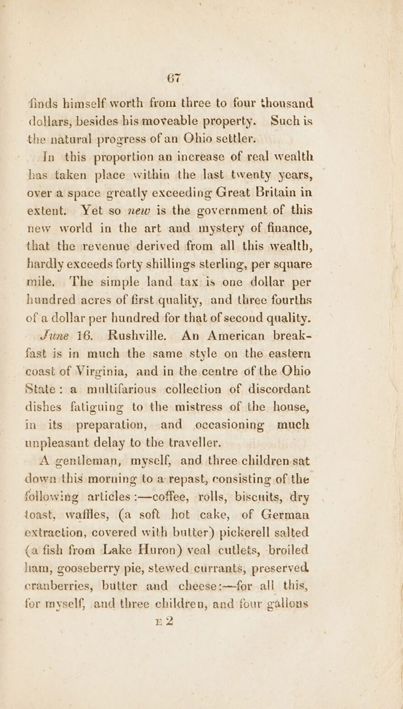 finds himself worth from three to four thousand dollars, besides his moveable property. Such is the natural progress of an Ohio settler. in this proportion an increase of real wealth has taken place within the last twenty years, over a space greatly exceeding Great Britain in extent. Yet so new is the government of this new world in the art and mystery of finance, that the revenue derived from all this wealth, hardly exceeds forty shillings sterling, per square mile, ‘The simple land. tax is one dollar per hundred acres of first quality, and three fourths of a dollar per hundred for that of second quality. June 16. Rushville. An American break- fast is in much the same style on the eastern coast of Virginia, and in the centre of the Ohio state: a multifarious collection of discordant dishes fatiguing to the mistress of the house, in its preparation, and occasioning much unpleasant delay to the traveller. | A gentleman, myself, and three children-sat down this morning to a repast, consisting of the following articles :—coffee, rolls, biscuits, dry toast, wafiles, (a soft hot cake, of German extraction, covered with butter) pickerell salted (a fish from Lake Huron) veal cutlets, broiled nam, gooseberry pie, stewed currants, preserved, cranberries, butter and cheese:—for all this, for myself, and three children, and four gallons +9 EA