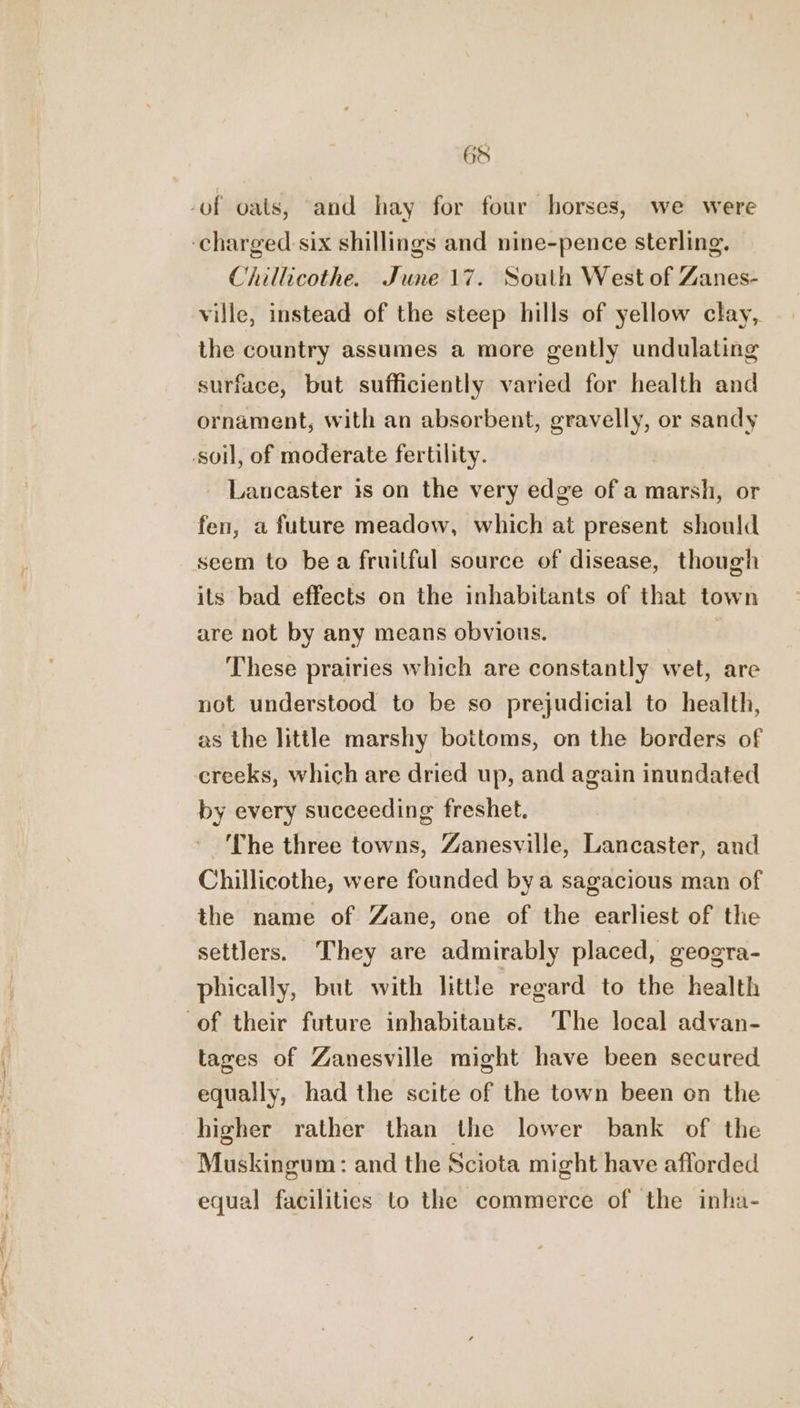 6S -of oats, ‘and hay for four horses, we were ‘charged: six shillings and nine-pence sterling. Chillicothe. June 17. South West of Zanes- ville, instead of the steep hills of yellow clay, the country assumes a more gently undulating surface, but sufficiently varied for health and ornament, with an absorbent, gravelly, or sandy soil, of moderate fertility. Lancaster is on the very edge of a marsh, or fen, a future meadow, which at present should seem to bea fruilful source of disease, though its bad effects on the inhabitants of that town are not by any means obvious. These prairies which are constantly wet, are not understood to be so prejudicial to health, as the little marshy bottoms, on the borders of creeks, which are dried up, and again inundated by every succeeding freshet. The three towns, Zanesville, Lancaster, and Chillicothe, were founded bya sagacious man of the name of Zane, one of the earliest of the settlers. They are admirably placed, geogra- phically, but with little regard to the health of their future inhabitants. ‘The local advan- tages of Zanesville might have been secured equally, had the scite of the town been on the higher rather than the lower bank of the Muskingum: and the Sciota might have afforded equal facilities to the commerce of the inha-
