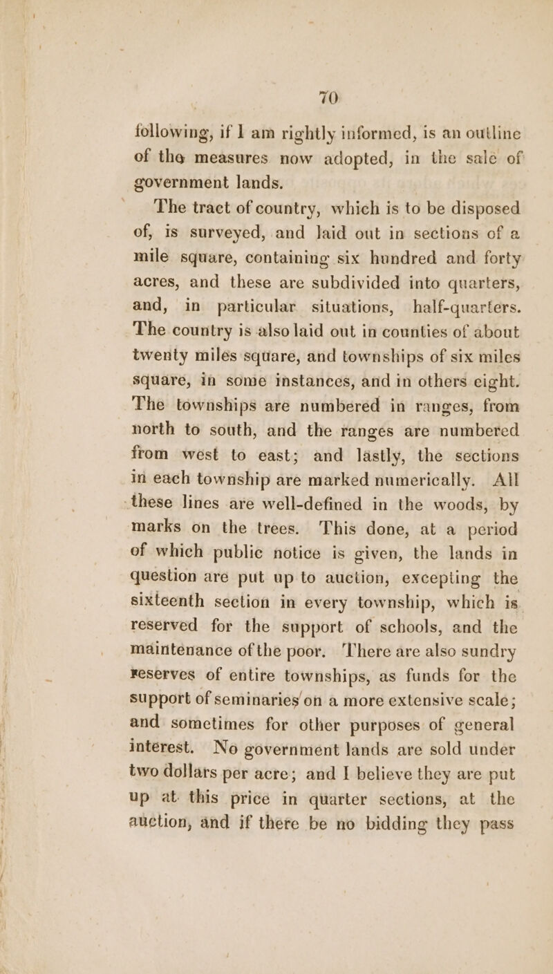 following, if 1 am rightly informed, is an outline of the measures now adopted, in the sale of government lands. The tract of country, which is to be disposed of, Is surveyed, and Jaid out in sections of a mile square, containing six hundred and forty acres, and these are subdivided into quarters, and, in particular situations, half-quarters. The country is also laid out in counties of about twenty miles square, and townships of six miles square, in some instances, and in others eight. The townships are numbered in ranges, from north to south, and the ranges are numbered from west to east; and lastly, the sections in each township are marked numerically. All these lines are well-defined in the woods, by marks on the trees. This done, at a period of which public notice is given, the lands in question are put up to auction, excepting the sixteenth section in every township, which is. reserved for the support of schools, and the maintenance ofthe poor. ‘There are also sundry reserves of entire townships, as funds for the support of seminaries on a more extensive scale; and sometimes for other purposes of general interest. No government lands are sold under two dollars per acre; and I believe they are put up at this price in quarter sections, at the auction, and if there be no bidding they pass
