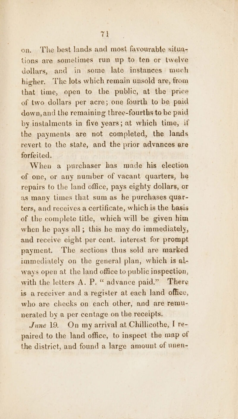 Ti on. ‘The best lands and most favourable situa- tions are sometimes run up to ten or twelve dollars, and in some late instances much higher. The lots which remain unsold are, from that time, open to the public, at the price of two dollars per acre; one fourth to be paid down, and the remaining three-fourths to be paid by instalments in five years; at which time, if the payments are not completed, the lands revert to the state, and the prior advances are forfeited. When a purchaser has made his election of one, or any number of vacant quarters, he repairs to the land office, pays eighty dollars, or as many times that sum as he purchases quar- ters, and receives a certificate, which is the basis of the complete title, which will be given him when he pays all; this he may do immediately, and receive eight per cent. interest for prompt payment. The sections thus sold are marked immediately on the general plan, which is al- ways open at the land office to public inspection, with the letters A. P. “ advance paid.” There is a receiver and a register at each land office, who are checks on each other, and are remu- nerated by a per centage on the receipts. June 19. On my arrival at Chillicothe, I re- paired to the land office, to inspect the map of the district, and found a large amount of unen-