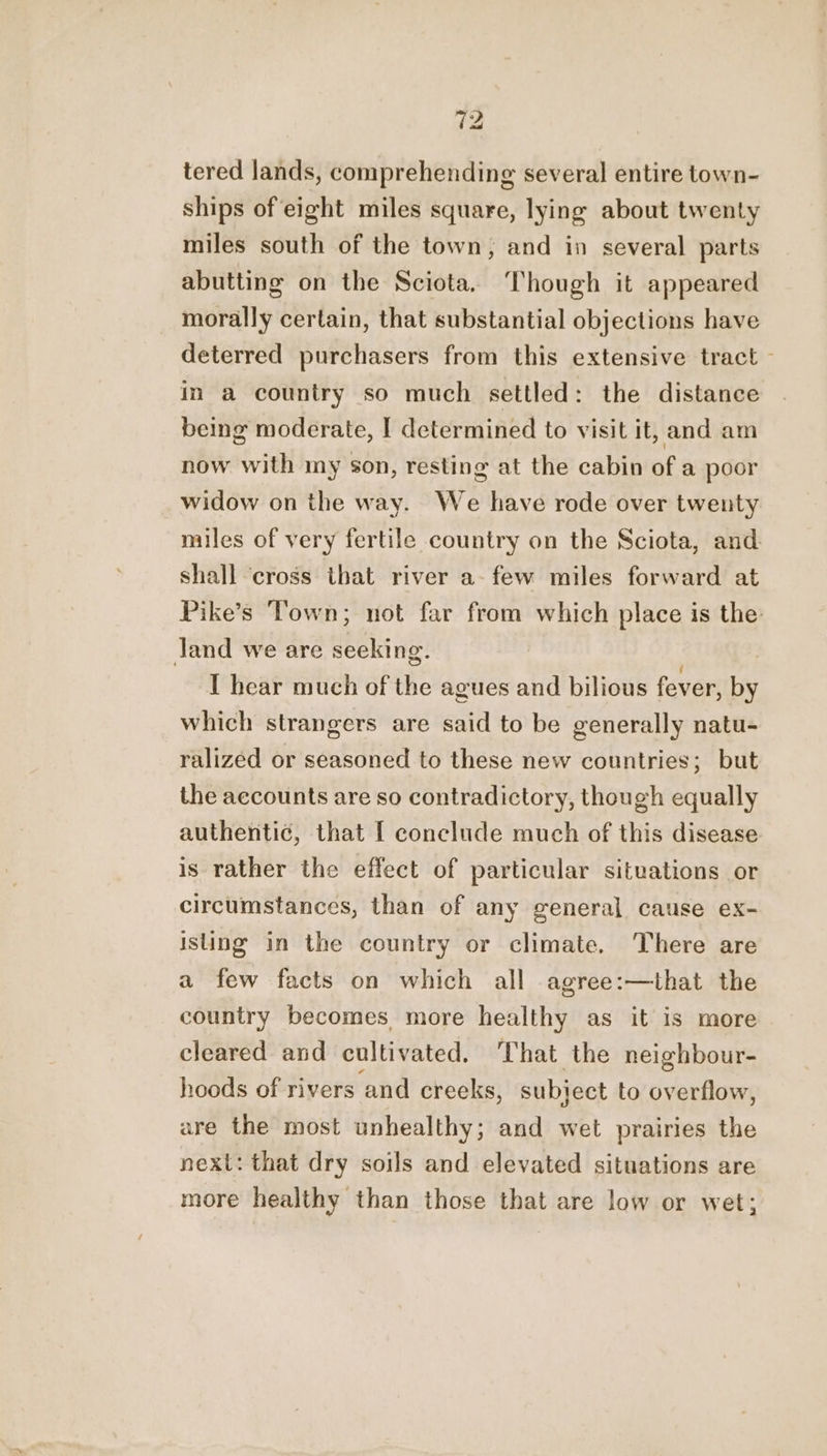 tered lands, comprehending several entire town- ships of eight miles square, lying about twenty miles south of the town, and in several parts abutting on the Sciota. Though it appeared morally certain, that substantial objections have deterred purchasers from this extensive tract - in a country so much settled: the distance being moderate, I determined to visit it, and am now with my son, resting at the cabin of a poor widow on the way. We have rode over twenty miles of very fertile country on the Sciota, and shall ‘cross that river a- few miles forward at Pike’s Town; not far from which place is the Jand we are seeking. I hear much of the agues and bilious fever, by which strangers are said to be generally natu- ralized or seasoned to these new countries; but the accounts are so contradictory, though equally authentic, that I conclude much of this disease is rather the effect of particular situations or circumstances, than of any general cause ex- isung in the country or climate, There are a few facts on which all agree:—that the country becomes more healthy as it is more cleared and cultivated. That the neighbour- hoods of rivers and creeks, subject to overflow, are the most unhealthy; and wet prairies the next: that dry soils and elevated situations are more healthy than those that are low or wet;