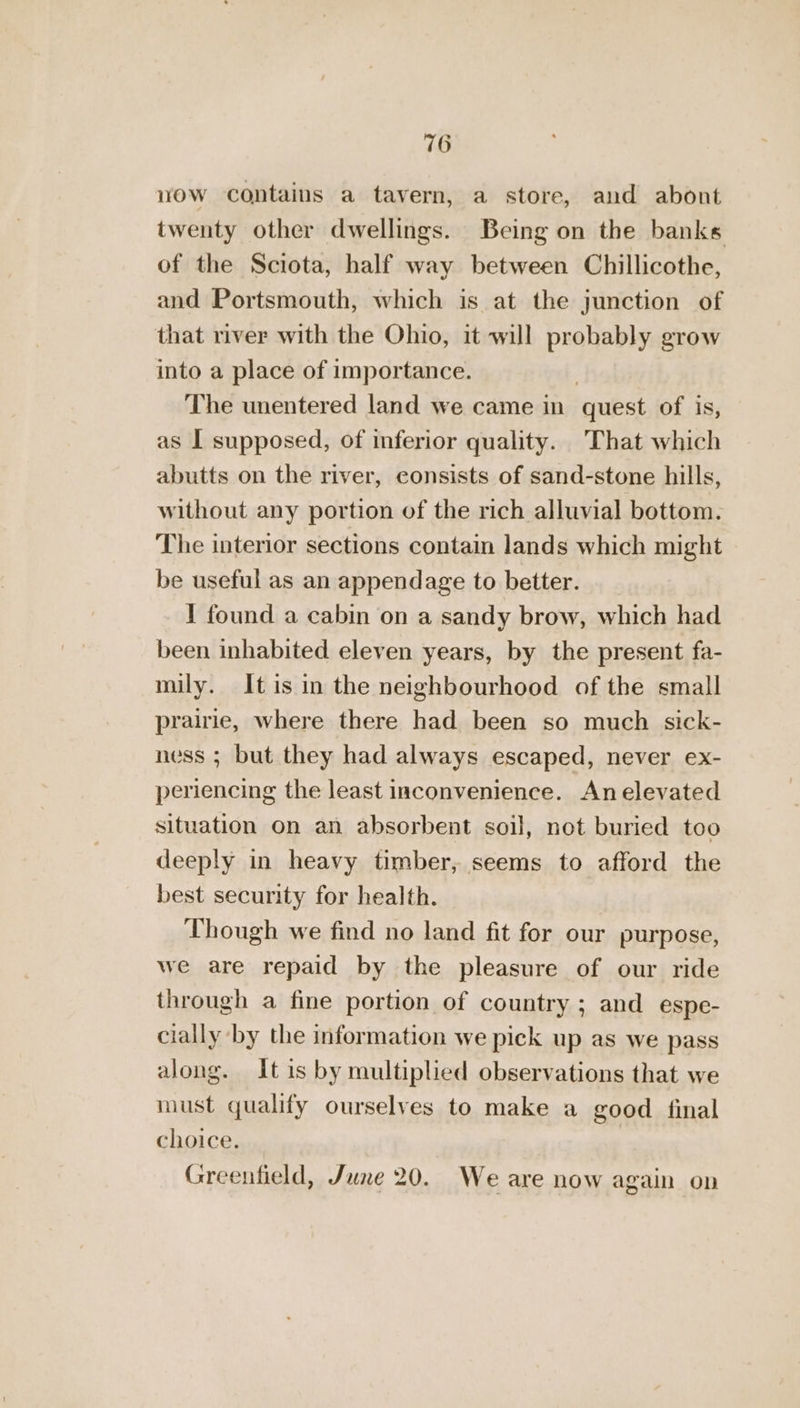 wow contaius a tavern, a store, and abont twenty other dwellings. Being on the banks of the Sciota, half way between Chillicothe, and Portsmouth, which is at the junction of that river with the Ohio, it will probably grow into a place of importance. ; The unentered land we came in quest of is, as I supposed, of inferior quality. That which abutts on the river, consists of sand-stone hills, without any portion of the rich alluvial bottom. The interior sections contain lands which might be useful as an appendage to better. I found a cabin on a sandy brow, which had been inhabited eleven years, by the present fa- mily. It is in the neighbourhood of the small prairie, where there had been so much sick- ness ; but they had always escaped, never ex- periencing the least inconvenience. An elevated situation on an absorbent soil, not buried too deeply in heavy timber, seems to afford the best security for health. , Though we find no land fit for our purpose, we are repaid by the pleasure of our ride through a fine portion of country ; and espe- cially by the information we pick up as we pass along. It is by multiplied observations that we must qualify ourselves to make a good final choice. Greenfield, June 20. We are now again on