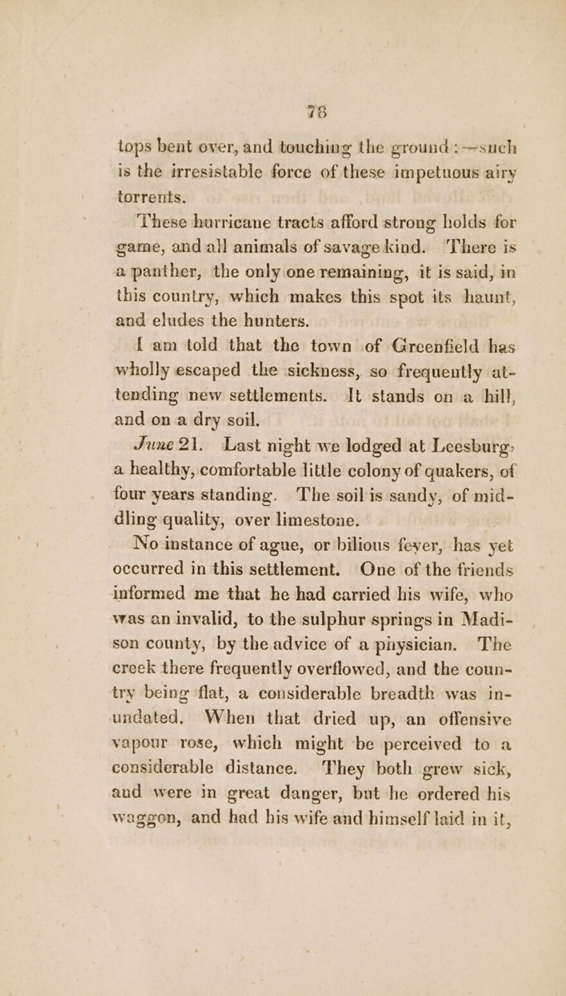 18 tops bent over, and touching the ground : ~such is the irresistable force of these impetuous airy torrents. These hurricane tracts afford strong holds for game, and all animals of savage kind. There is a panther, the only one remaining, it is said, in this country, which makes this spot its haunt, and eludes the hunters. { am told that the town of Greenfield has wholly escaped the sickness, so frequently at- tending new settlements. It stands on a hill, and ona dry soil. June 21. Last night we lodged at Leesburg: a healthy, comfortable little colony of quakers, of four years standing. The soil is sandy, of mid- dling quality, over limestone. No instance of ague, or bilious fever, has vet occurred in this settlement. One of the friends informed me that he had carried his wife, who was an invalid, to the sulphur springs in Madi- son county, by the advice of a piysician. The creek there frequently overflowed, and the coun- try being ‘flat, a considerable breadth was in- undated. When that dried up, an offensive vapour rose, which might be perceived to a considerable distance. They both grew sick, and were in great danger, but he ordered his waggon, and had his wife and himself laid in it,