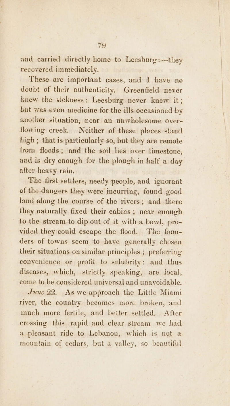 and carried directly home to Leesburg :-—they recovered immediately. These are important cases, and I have no doubt of their authenticity. Greenfield never knew the sickness: Leesburg never knew it; but was even medicine for the ills occasioned by another situation, near an unwholesome over- owing creek. Neither of these places stand high ; that is particularly so, but they are remote from floods; and the soil lies over limestone, and is dry enough for the plough in half a day after heavy rain. The first settlers, needy people, and ignorant of the dangers they were incurring, found good land along the course of the rivers; and there they naturally fixed their cabins ; near enough to the stream to dip out of it with a bowl, pro- vided they could escape the flood. The foun- ders of towns seem to have generally chosen their situations on'similar principles ; preferring conyenience or profit to salubrity: and thus diseases, which, strictly speaking, are local, come to be considered universal and unavoidable. June 22. As we approach the Little Miami river, the country becomes niore broken, and much more fertile, and better settled. After crossing this rapid and clear stream we had a pleasant ride to Lebanon, which is not a mountain of cedars, but a valley, so beautiful