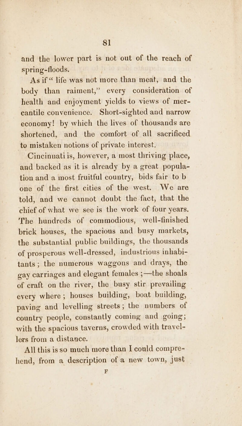 8] and the lower part is not out of the reach of spring-floods. As if “ life was not more than meat, and the body than raiment,” every consideration of health and enjoyment yields to views of mer- cantile convenience. Short-sighted and narrow economy! by which the lives of thousands are shortened, and the comfort of all sacrificed to mistaken notions of private interest. Cincinnati is, however, a most thriving place, and backed as it is already by a great popula- tion and a most fruitful country, bids fair to b one of the first cities of the west. We are told, and we cannot doubt the fact, that the chief of what we see is the work of four years. The hundreds of commodious, well-finished brick houses, the spacious and busy markets, the substantial public buildings, the thousands of prosperous well-dressed, industrious inhabi- tants; the numerous waggons and drays, the gay carriages and elegant females ;—the shoals of craft on the river, the busy stir prevailing every where; houses building, boat building, paving and levelling streets; the numbers of country people, constantly coming and going with the spacious taverns, crowded with travel- lers from a distance. All this isso much more than I coat compre- hend, from a description of a new town, just F