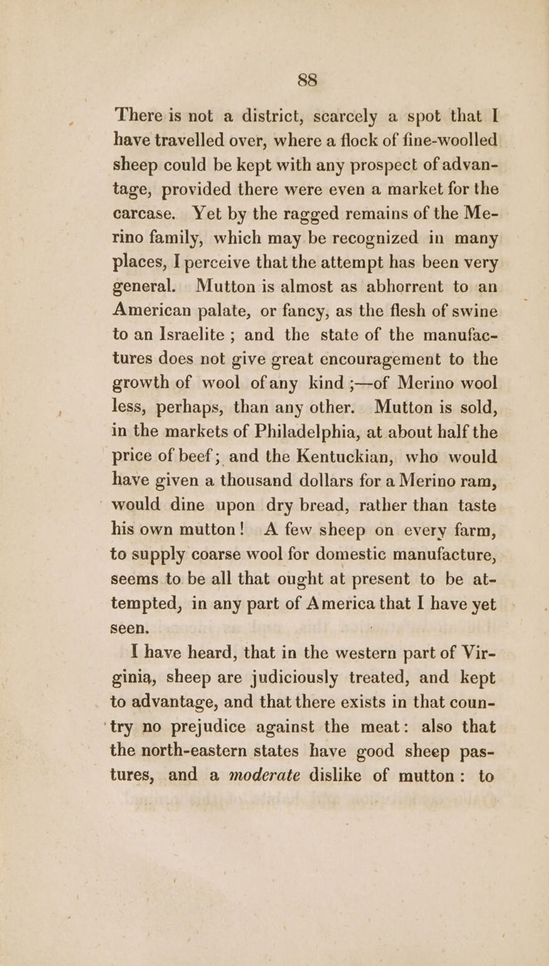 There is not a district, scarcely a spot that I have travelled over, where a flock of fine-woolled sheep could be kept with any prospect of advan- tage, provided there were even a market for the carcase. Yet by the ragged remains of the Me- rino family, which may be recognized in many places, I perceive that the attempt has been very general. Mutton is almost as abhorrent to an American palate, or fancy, as the flesh of swine to an Israelite ; and the state of the manufac- tures does not give great encouragement to the growth of wool ofany kind ;—of Merino wool less, perhaps, than any other. Mutton is sold, in the markets of Philadelphia, at about half the price of beef; and the Kentuckian, who would have given a thousand dollars for a Merino ram, _ would dine upon dry bread, rather than taste his own mutton! A few sheep on every farm, to supply coarse wool for domestic manufacture, seems to be all that ought at present to be at- tempted, in any part of America that I have yet seen. | I have heard, that in the western part of Vir- ginia, sheep are judiciously treated, and kept to advantage, and that there exists in that coun- ‘try no prejudice against the meat: also that the north-eastern states have good sheep pas- tures, and a moderate dislike of mutton: to