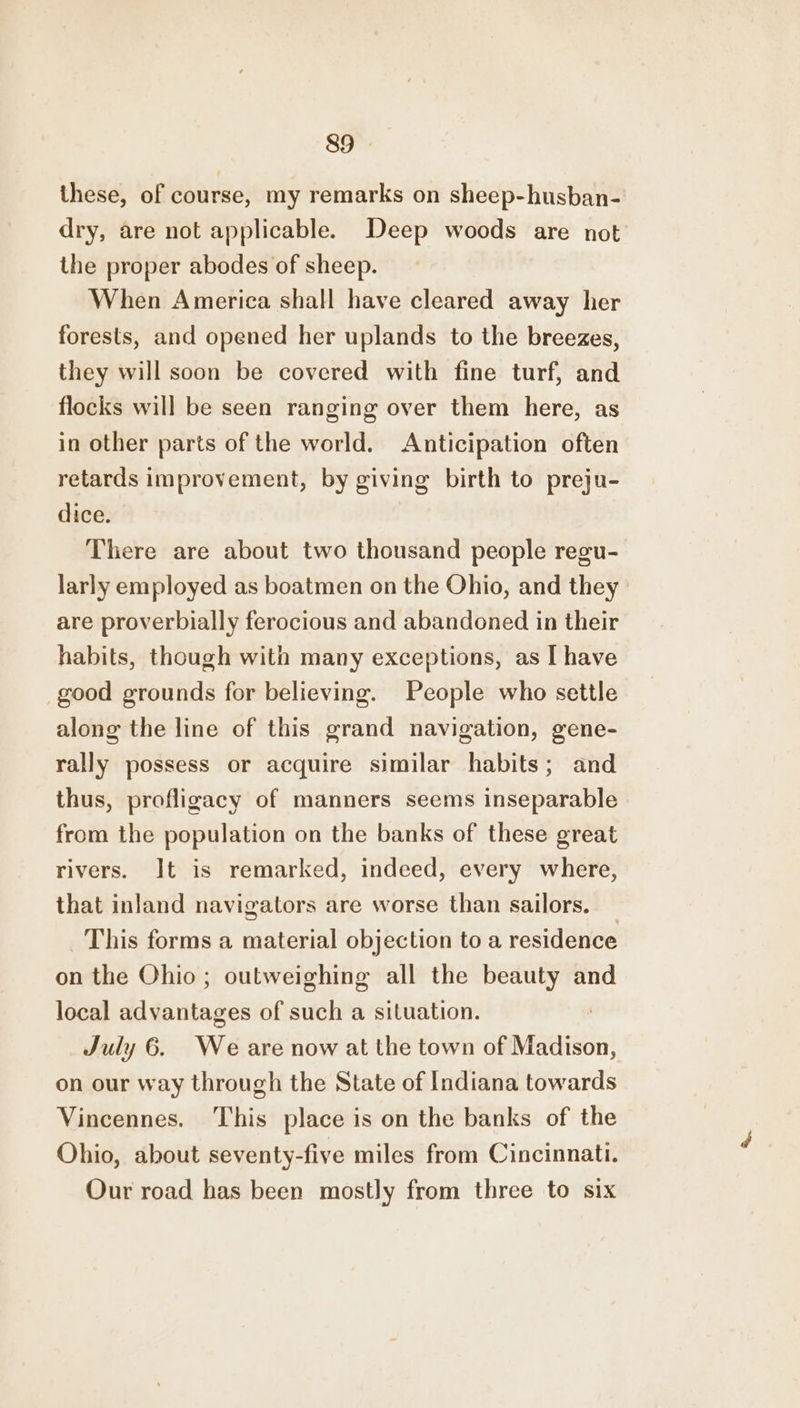 these, of course, my remarks on sheep-husban- dry, are not applicable. Deep woods are not the proper abodes of sheep. When America shall have cleared away her forests, and opened her uplands to the breezes, they will soon be covered with fine turf, and flocks will be seen ranging over them here, as in other parts of the world. Anticipation often retards improvement, by giving birth to preju- dice. There are about two thousand people regu- larly employed as boatmen on the Ohio, and they are proverbially ferocious and abandoned in their habits, though with many exceptions, as I have good grounds for believing. People who settle along the line of this grand navigation, gene- rally possess or acquire similar habits; and thus, profligacy of manners seems inseparable from the population on the banks of these great rivers. It is remarked, indeed, every where, that inland navigators are worse than sailors. This forms a material objection to a residence on the Ohio; outweighing all the beauty and local advantages of such a situation. July 6. We are now at the town of Madison, on our way through the State of Indiana towards Vincennes. This place is on the banks of the Ohio, about seventy-five miles from Cincinnati. Our road has been mostly from three to six