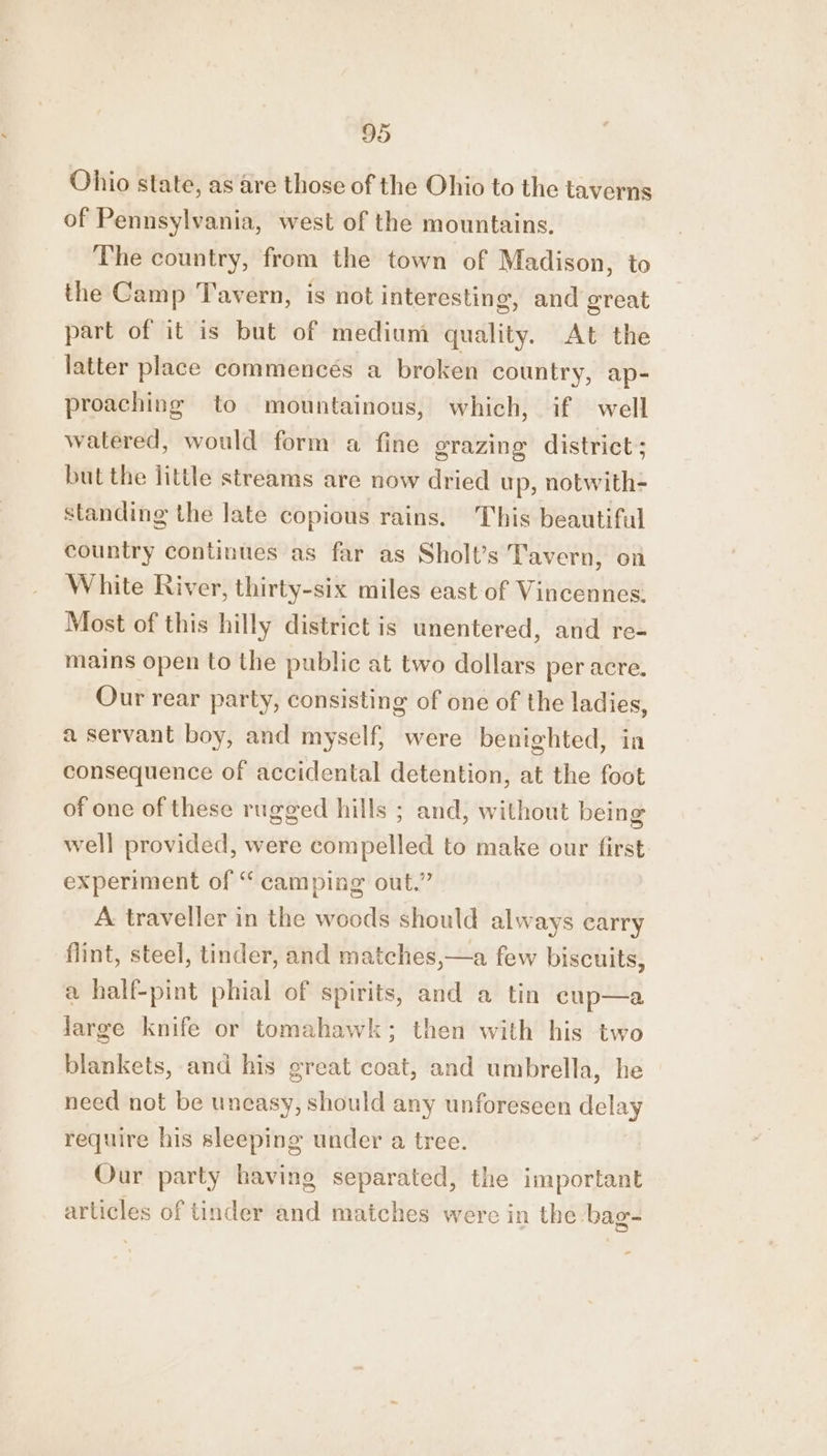 Ohio state, as are those of the Ohio to the taverns of Pennsylvania, west of the mountains. The country, from the town of Madison, to the Camp Tavern, is not interesting, and great part of it is but of medium quality. At the latter place commencés a broken country, ap- proaching to mountainous, which, if well watered, would form a fine erazing district ; but the little streams are now dried up, notwith- standing the late copious rains. This beautiful country continues as far as Sholt’s Tavern, on White River, thirty-six miles east of Vincennes: Most of this hilly district is unentered, and re- mains open to the public at two dollars per acre. Our rear party, consisting of one of the ladies, a servant boy, and myself, were benighted, in consequence of accidental detention, at the foot of one of these rugged hills ; and, without being well provided, were compelled to make our first. experiment of “ camping out.” A traveller in the woods should always carry flint, steel, tinder, and matches,—a few biscuits, a half-pint phial of spirits, and a tin cup—a large knife or tomahawk; then with his two blankets, and his great coat, and umbrella, he need not be uneasy, should any unforeseen delay require his sleeping under a tree. Our party having separated, the important articles of tinder and matches were in the bag-