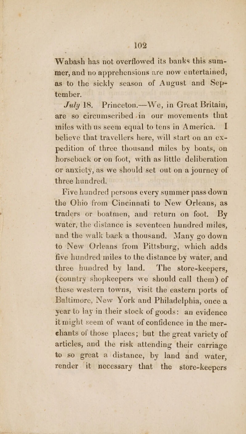 Wabash has not overflowed its banks this sum- mer, and no apprehensions are now entertained, as to the sickly season of August and Sep- tember. | | July 18. Princeton.— We, in Great Britain, are so circumscribed .in our movements that miles with us seem equal to tens in America. I believe that travellers here, will start on an ex- pedition of three thousand miles by boats, on horseback or on foot, with as little deliberation or anxiety, as we should set out on a journey of three hundred. Vive hundred persons every summer pass down the Ohio from Cincinnati to New Orleans, as traders or boatmen, and return on foot. By water, the distance is seventeen hundred miles, and the walk baek a thousand. Many go down to New Orleans from Pittsburg, which adds five hundred miles to the distance by water, and three hundred by land. ‘The store-keepers, (country shopkeepers we should call them) of these western towns, visit the eastern ports of Baltimore, New York and Philadelphia, once a year to lay in their stock of goods: an evidence itmight seem of want of confidence in the mer- chants of those places; but the great variety of articles, and the risk attending their carriage to so great a distance, by land and water, render it necessary that the store-keepers