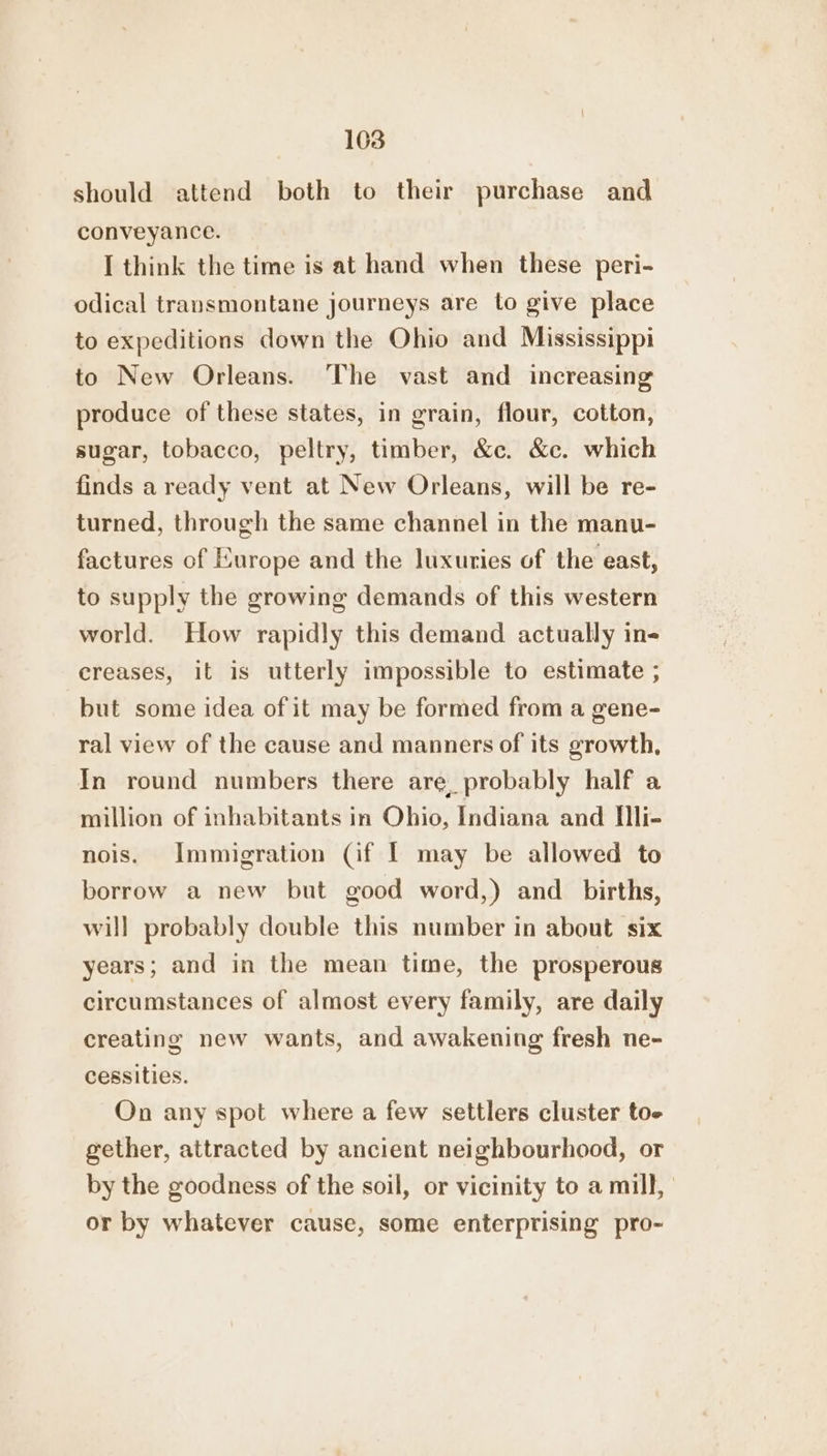 should attend both to their purchase and conveyance. I think the time is at hand when these peri- odical transmontane journeys are to give place to expeditions down the Ohio and Mississippi to New Orleans. The vast and increasing produce of these states, in grain, flour, cotton, sugar, tobacco, peltry, timber, &amp;c. &amp;c. which finds a ready vent at New Orleans, will be re- turned, through the same channel in the manu- factures of Europe and the luxuries of the east, to supply the growing demands of this western world. How rapidly this demand actually in- creases, it is utterly impossible to estimate ; but some idea of it may be formed from a gene- ral view of the cause and manners of its growth, In round numbers there are. probably half a million of inhabitants in Ohio, Indiana and IIli- nois. Immigration (if I may be allowed to borrow a new but good word,) and _ births, will probably double this number in about six years; and in the mean time, the prosperous circumstances of almost every family, are daily creating new wants, and awakening fresh ne- cessities. On any spot where a few settlers cluster toe gether, attracted by ancient neighbourhood, or by the goodness of the soil, or vicinity to a mill, or by whatever cause, some enterprising pro-