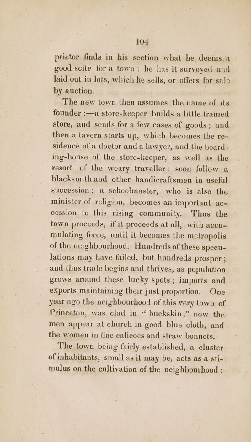 prietor finds in his section what he deems.a good scite for a town: he has it surveyed and laid out in lots, which he sells, or offers for sale by auction. | The new town then assumes the name of its founder :—a store-keeper builds a little framed store, and sends for a few cases of goods; and then a tavern starts up, which becomes the re- sidence of a doctor anda lawyer, and the board- ing-house of the store-keeper, as well as the resort of the weary traveller: soon follow a blacksmith and other handicraftsmen in useful succession: a schoolmaster, who is also the minister of religion, becomes an important ac- cession to this rising community. Thus the town proceeds, if it proceeds at all, with accu- mulating force, until it becomes the metropolis of the neighbourhood. Hundreds of these specu- lations may have failed, but hundreds prosper ; -and thus trade begins and thrives, as population grows around these lucky spots ; imports and exports maintaining their just proportion. One year ago the neighbourhood of this very town of Princeton, was clad in ‘“ buckskin;” now the men appear at church in good blue cloth, and the women in fine calicoes and straw bonnets. The town being fairly established, a cluster of inhabitants, small as it may be, acts as a sti- mulus on the cultivation of the neighbourhood :