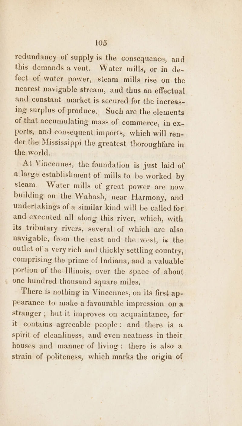 redundancy of supply is the consequence, and this demands a vent. Water mills, or in de- fect of water power, steam mills rise on the nearest navigable stream, and thus an effectual and constant market is secured for the increas- ing surplus of produce. Such are the elements of that accumulating mass of commerce, in ex- ports, and consequent imports, which will ren- der the Mississippi the greatest thoroughfare in the world. At Vincennes, the foundation is just laid of a large establishment of mills to be worked by steam. Water mills of great power are now building on the Wabash, near Harmony, and undertakings of a similar kind will be called for and executed all along this river, which, with its tributary rivers, several of which are also navigable, from the east and the west, is the outlet of a very rich and thickly settling country, comprising the prime of Indiana, and a valuable portion of the Illinois, over the space of about one hundred thousand square miles, There is nothing in Vincennes, on its first ap- pearance to make a favourable impression on a stranger ; but it improves on acquaintance, for it contains agreeable people: and there is a spirit of cleanliness, and even neatness in their houses and manner of living: there is also a strain of politeness, which marks the origin of