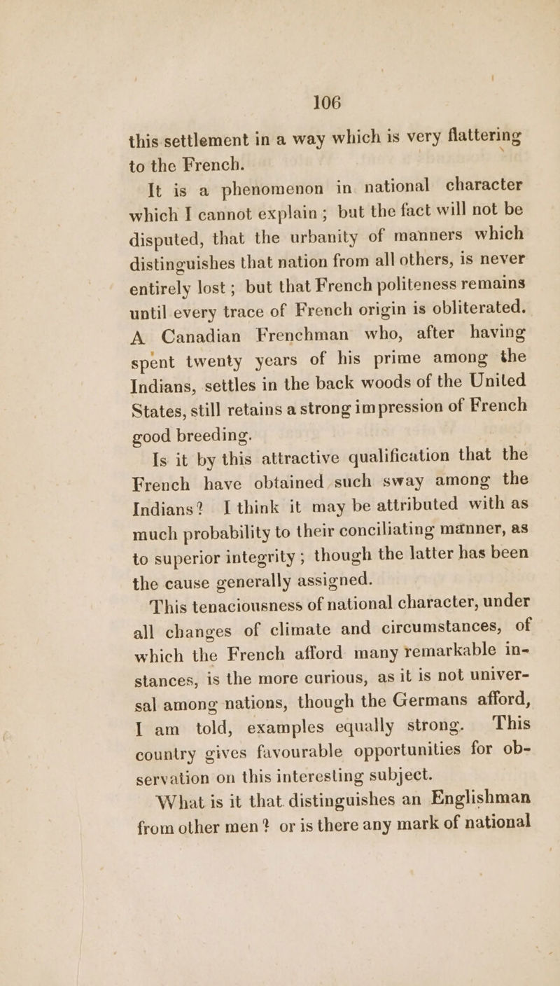 this settlement in a way which is very flattering to the French. | ; It is a phenomenon in. national character which I cannot explain; but the fact will not be disputed, that the urbanity of manners which distinguishes that nation from all others, is never entirely lost ; but that French politeness remains until every trace of French origin is obliterated. A Canadian Frenchman who, after having spent twenty years of his prime among the Indians, settles in the back woods of the Uniled States, stil] retains a strong impression of French good breeding. Is it by this attractive qualification that the French have obtained such sway among the Indians? I think it may be attributed with as much probability to their conciliating manner, as to superior integrity ; though the latter has been the cause generally assigned. This tenaciousness of national character, under all changes of climate and circumstances, of which the French afford many remarkable in- stances, is the more curious, as it is not univer- sal among nations, though the Germans afford, I am told, examples equally strong. This country gives favourable opportunities for ob- servation on this interesting subject. What is it that. distinguishes an Englishman from other men? or is there any mark of national