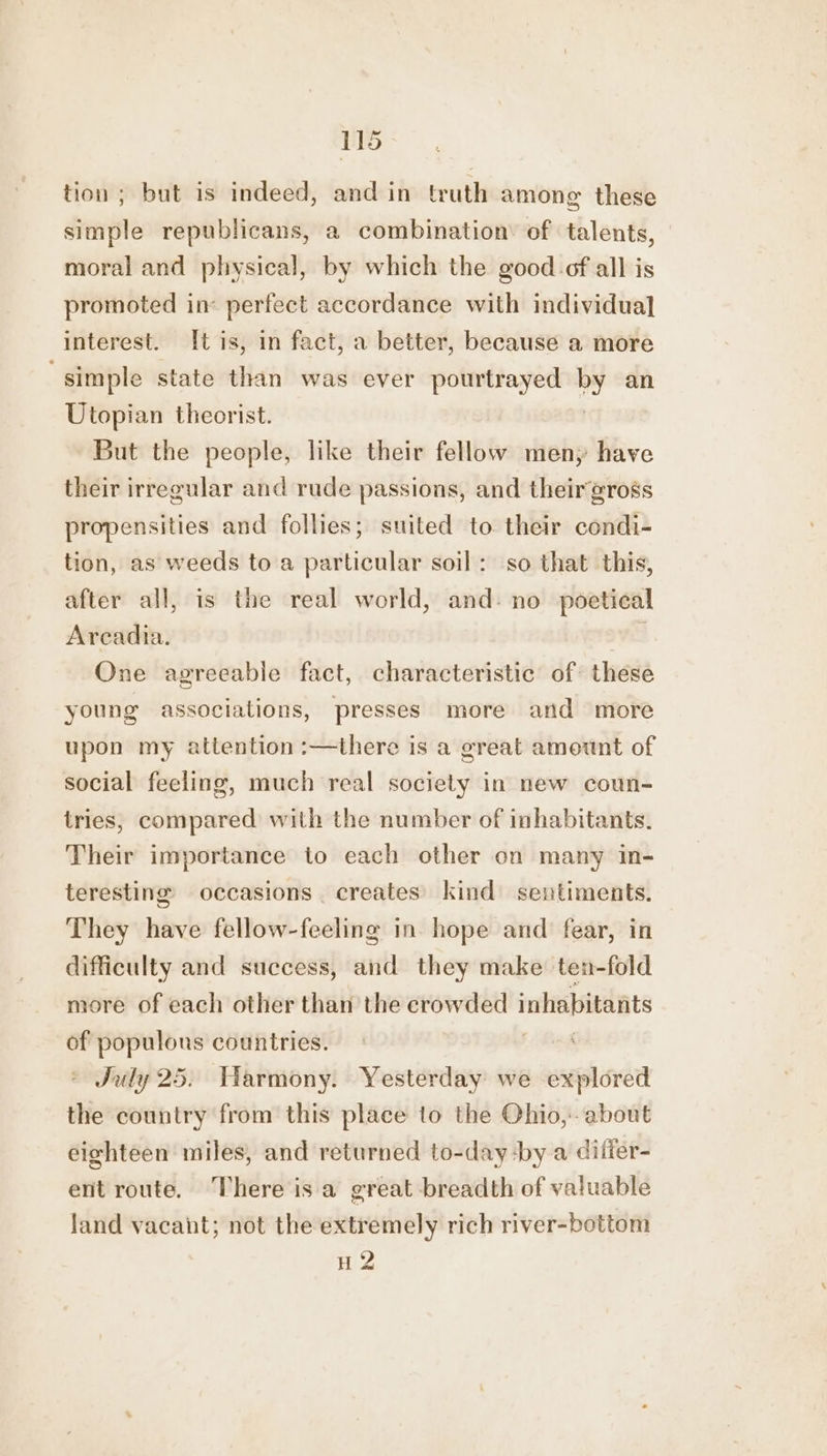 tion ; but is indeed, and in truth among these simple republicans, a combination’ of talents, moral and physical, by which the good-of all is promoted in: perfect accordance with individual interest. [tis, in fact, a better, because a more simple state than was ever pourtrayed bY an Utopian theorist. But the people, like their fellow meny have their irregular and rude passions, and their gross propensities and follies; suited to their condi- tion, as weeds to a particular soil: so that this, after all, is the real world, and. no poetical Arcadia. : One agreeable fact, characteristic of: these young associations, presses more and more upon my attention :—there is a great amount of social feeling, much real society in new coun- tries, compared with the number of inhabitants. Their importance to each other on many in- teresting occasions creates’ kind sentiments. They have fellow-feeling in. hope and fear, in difficulty and success, and they make ten-fold more of each other than the crowded inhabitants of populons countries. ; © July 25. Harmony. Yesterday we explored the country from this place to the Ohio, about eighteen miles, and returned to-day -:by a differ- ent route. There isa great breadth of valuable land vacant; not the extremely rich river-bottom H 2
