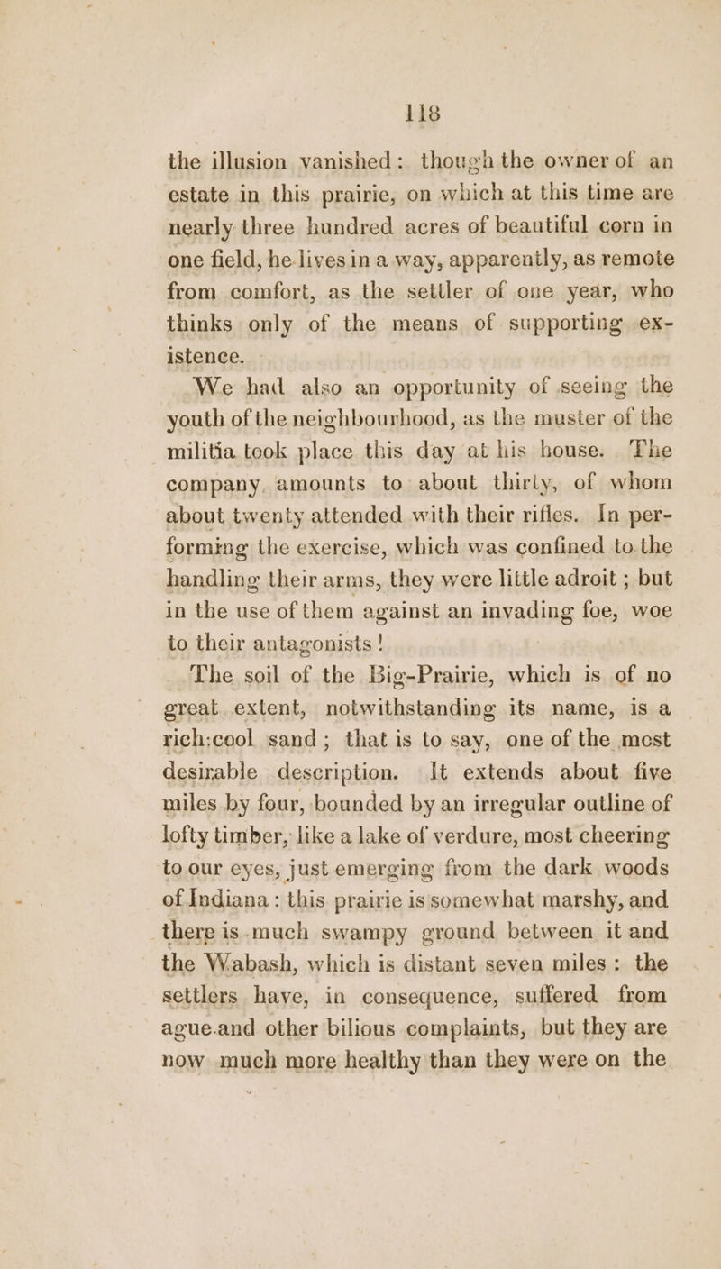 the illusion vanished: though the owner of an estate in this prairie, on which at this time are nearly three hundred acres of beautiful corn in one field, he livesin a way, apparently, as remote from comfort, as the settler of one year, who thinks only of the means of supporting ex- istence. — We had also an opportunity of seeing the youth of the neighbourhood, as the muster of the militia took place this day at his house. The company, amounts to about thiriy, of whom about twenty attended with their rifles. In per- forming the exercise, which was confined to.the handling their arms, they were little adroit ; but in the use of them against an invading foe, woe to their antagonists ! The soil of the Big-Prairie, which is of no grealL extent, notwithstanding its name, is a rich;cool sand; that is to say, one of the mest desirable description. It extends about five miles by four, bounded by an irregular outline of lofty timber, like a lake of verdure, most cheering to our eyes, just emerging from the dark woods of Indiana : this. prairie is somewhat marshy, and there is. much swampy ground between it and the Wabash, which is distant seven miles: the settlers have, in consequence, suffered from ague.and other bilious complaints, but they are now much more healthy than they were on the