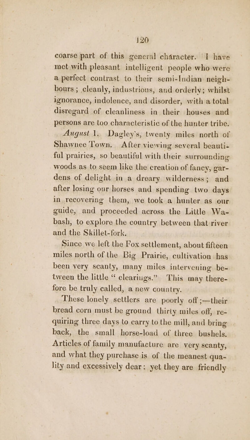 coarse part of this general character. I have met with pleasant intelligent people who were a perfect contrast io their semi-Indian neigh- bours ; cleanly, industrious, and orderly; whilst ignorance, indolence, and disorder, with a total disregard of cleanliness in their houses and persons are too characteristic of the hunter tribe. August 1. Dagley’s, twenty miles north of Shawnee Town. After viewing several beauti- ful prairies, so beautiful with their surrounding woods as to seem like the creation of fancy, gar- dens of delight in a dreary wilderness; and after losing our horses and spending two days in recovering them, we took a hunter as our guide, and proceeded across the Little Wa- bash, to explore the country between that-river and the Skillet-fork. Since we left the Fox settlement, about fifteen miles north of the Big Prairie, cultivation has been very scanty, many miles intervening be- tween the little “ cleariugs.” This may there- fore be truly called, a new country. These lonely settlers are poorly off ;—their bread corn must be ground thirly miles off, re- quiring three days to carry to the mill, and bring back, the small horse-load of three bushels. Articles of family manufacture are very scanty, and what they purchase is of the meanest qua- lity and excessively dear; yet they are friendly