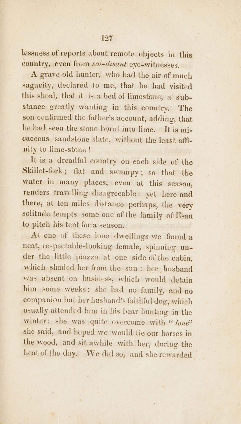 lessness of reports about remote objects in this country, even from soz-disant eye-witnesses. A grave old hunter, who had the air of much sagacity, declared to me, that he had visited this shoal, that it is a bed of limestone, a sub- stance greatly wanting in this country. The son confirmed the father’s account, adding, that he had seen the stone byrnt into lime. It is mi- caceous sandstone slate, without the least affi- nity to lime-stone ! It is a dreadful country on each side of the Skillet-fork; flat and swampy; so that the water in many places, even at this season, renders travelling disagreeable: yet here and there, at ten miles distance perhaps, the very solitude tempts some one of the iaisivat ca of sau to pitch his tent for a season. At one of these lone dwellings we found a neat, respectable-looking female, spinning un- der the little piazza at one side of the cabin, which shaded her from the sun: her husband was absent on business, which would detain _ him some weeks: she had no family, and no companion but her husband’s faithfal dog, which usually attended him in his bear hunting in the winter: she was quite overcome with “ lone” she said, and hoped we would tie our horses in the wood, and sit awhile with her, during the heat of the day. We did so, and she rewarded