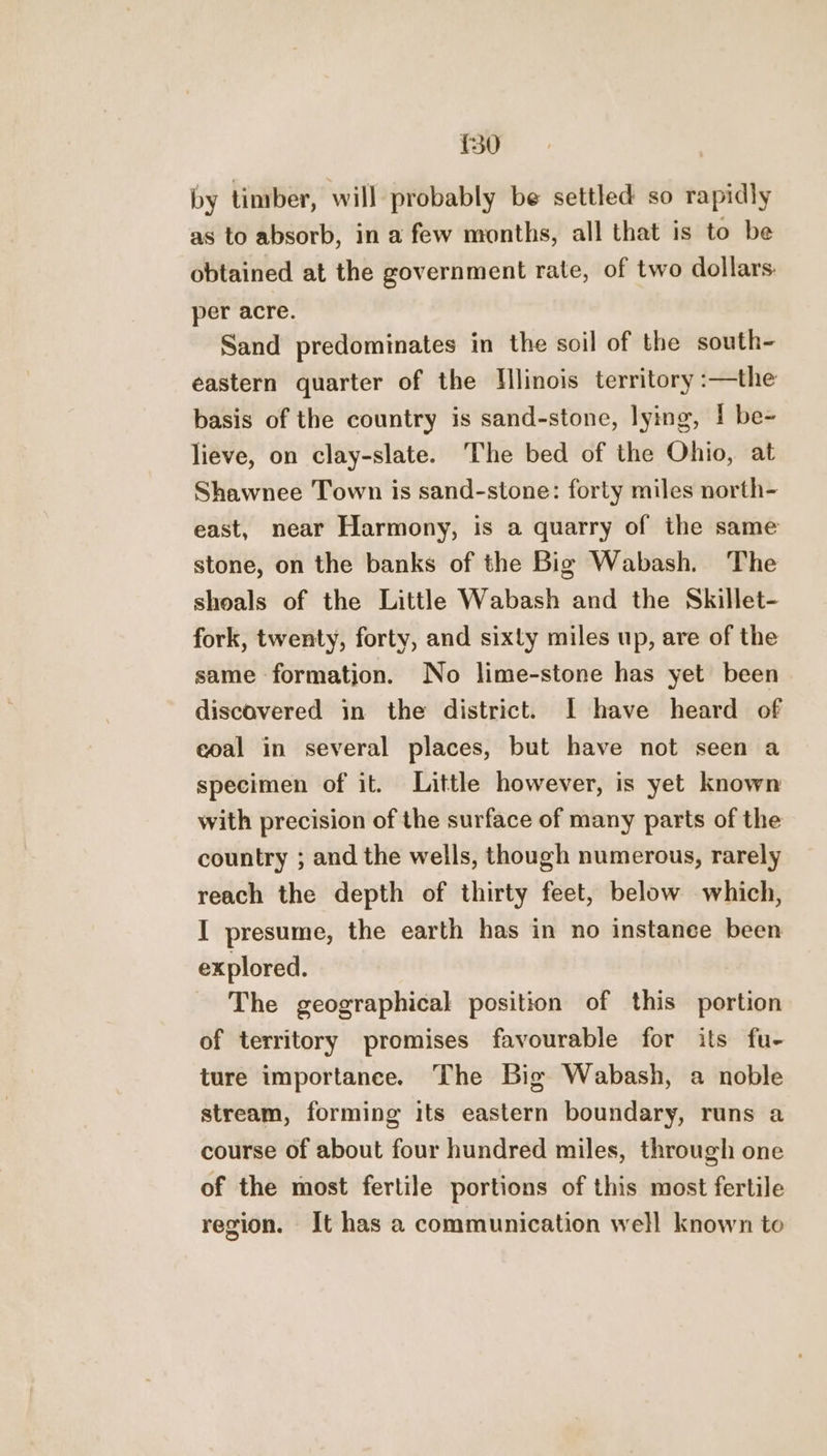 £30 by timber, will probably be settled so rapidly as to absorb, in a few months, all that is to be obtained at the government rate, of two dollars: per acre. Sand predominates in the soil of the south- eastern quarter of the Illinois territory :—the basis of the country is sand-stone, lying, 1 be- lieve, on clay-slate. The bed of the Ohio, at Shawnee Town is sand-stone: forty miles north- east, near Harmony, is a quarry of the same stone, on the banks of the Big Wabash. The shoals of the Little Wabash and the Skillet- fork, twenty, forty, and sixty miles up, are of the same formation. No lime-stone has yet been discovered in the district. I have heard of coal in several places, but have not seen a specimen of it. Little however, is yet known with precision of the surface of many parts of the country ; and the wells, though numerous, rarely reach the depth of thirty feet, below which, I presume, the earth has in no instanee been explored. The geographical position of this portion of territory promises favourable for its fu- ture importance. The Big Wabash, a noble stream, forming its eastern boundary, runs a course of about four hundred miles, through one of the most fertile portions of this most fertile region. It has a communication well known to