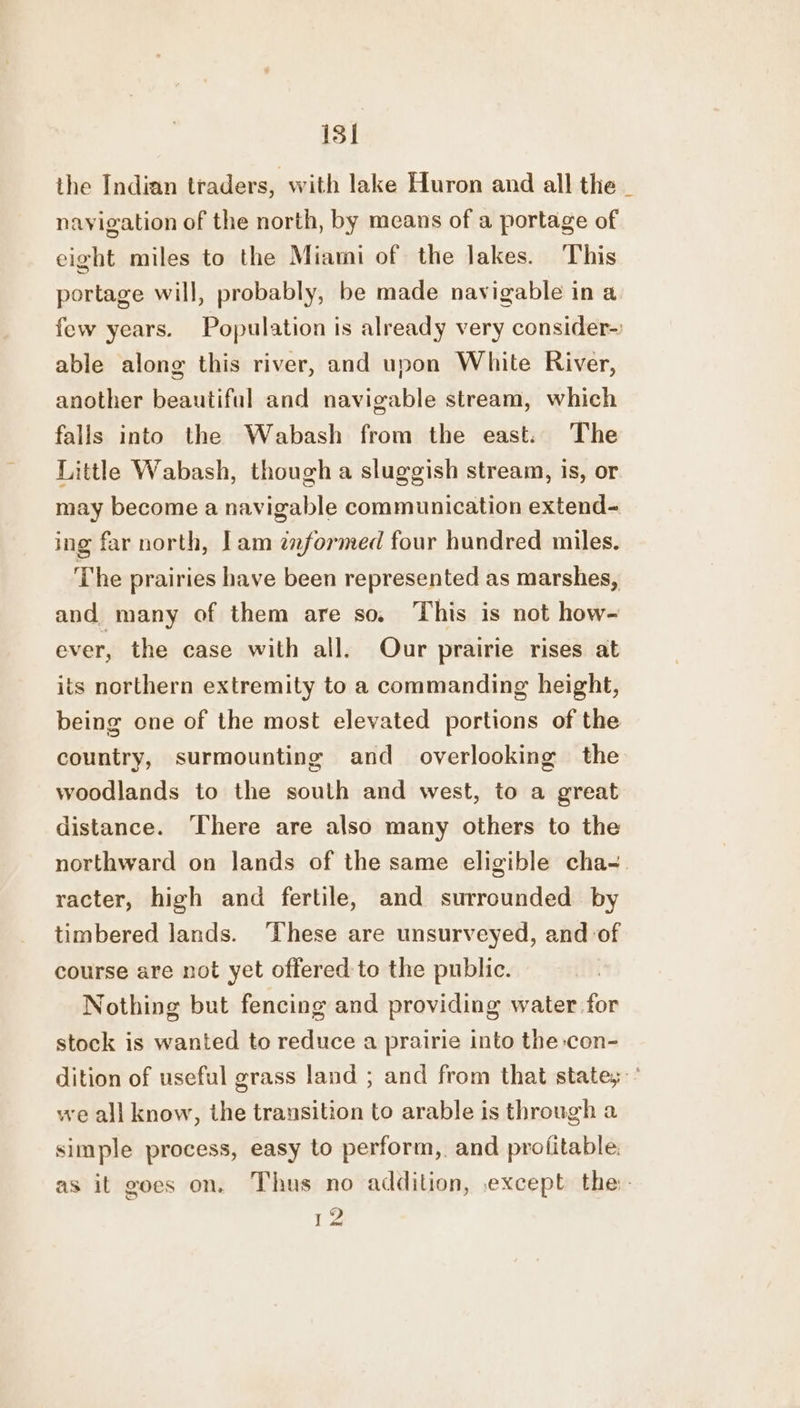 13] the Indian traders, with lake Huron and all the _ navigation of the north, by means of a portage of eight miles to the Miami of the lakes. This portage will, probably, be made navigable in a few years. Population is already very consider- able along this river, and upon White River, another beautiful and navigable stream, which falls into the Wabash from the east. The Little Wabash, though a sluggish stream, is, or may become a navigable communication extend- ing far north, lam zaformed four hundred miles. The prairies have been represented as marshes, and, many of them are so, This is not how- ever, the case with all. Our prairie rises at its northern extremity to a commanding height, being one of the most elevated portions of the country, surmounting and _ overlooking the woodlands to the south and west, to a great distance. ‘There are also many others to the northward on lands of the same eligible cha-. racter, high and fertile, and surrounded by timbered lands. These are unsurveyed, and of course are not yet offered to the public. Nothing but fencing and providing water for stock is wanted to reduce a prairie into the:con- dition of useful grass land ; and from that state,’ we all know, the transition to arable is through a simple process, easy to perform, and prolitable. as it goes on. Thus no addition, except the: 12
