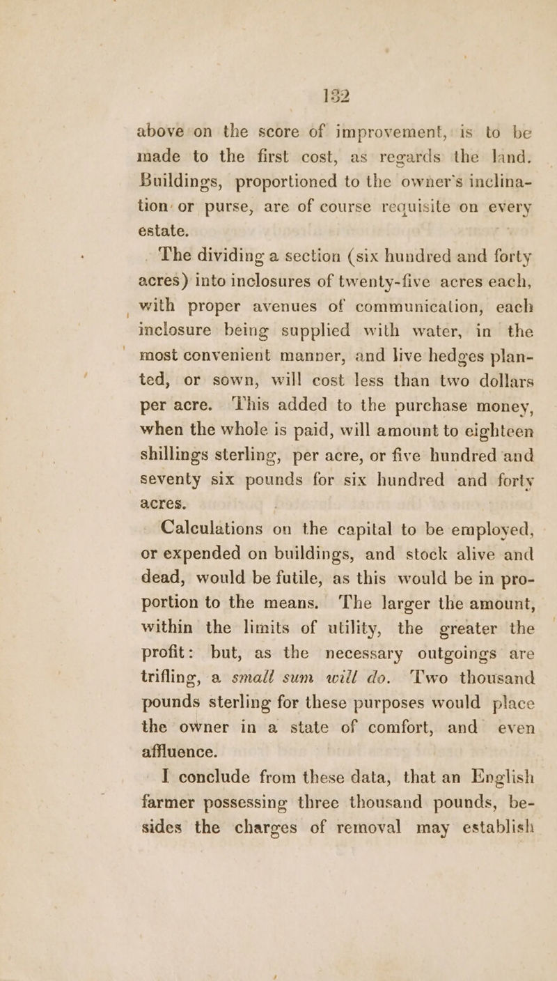 above on the score of improvement, is to be made to the first cost, as regards the land. Buildings, proportioned to the owner's inclina- tion or purse, are of course requisite on every estate. , . The dividing a section (six hundred and forty acres ) into inclosures of twenty-five acres each, with proper avenues of communication, each inclosure being supplied with water, in the most convenient manner, and live hedges plan- ted, or sown, will cost less than two dollars per acre. ‘This added to the purchase money, when the whole is paid, will amount to eighteen shillings sterling, per acre, or five hundred and seventy six pounds for six hundred and forty acres. | Calculations on the capital to be employed, or expended on buildings, and stock alive and dead, would be futile, as this would be in pro- portion to the means. ‘The larger the amount, within the limits of utility, the greater the profit: but, as the necessary outgoings are trifling, a small sum will do. Two thousand pounds sterling for these purposes would place the owner in a state of comfort, and even affluence. I conclude from these data, that an English farmer possessing three thousand pounds, be- sides the charges of removal may establish