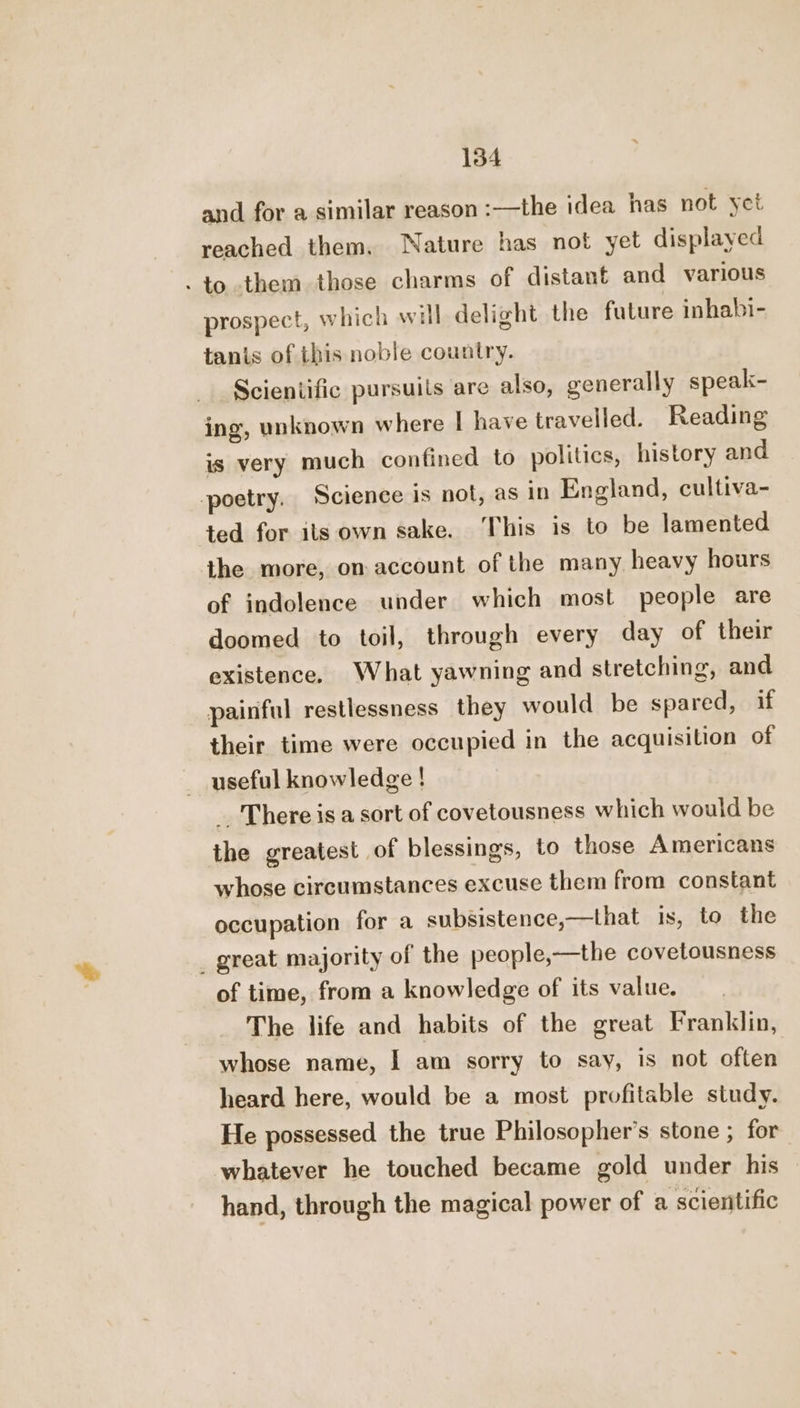and for a similar reason :—the idea has not yet reached them. Nature has not yet displayed - to them those charms of distant and various prospect, which will delight the future inhabi- tanis of this noble country. Scieniific pursuils are also, generally speak- ing, unknown where | have travelled. Reading is very much confined to politics, history and poetry. Science is not, as in England, cultiva- ted for its own sake. ‘This is to be lamented the more, on account of the many heavy hours of indolence under which most people are doomed to toil, through every day of their existence, What yawning and stretching, and painful restlessness they would be spared, if their time were occupied in the acquisition of useful knowledge ! _ There isa sort of covetousness which would be the greatest of blessings, to those Americans whose circumstances excuse them from constant occupation for a subsistence,—that is, to the _ great majority of the people,—the covetousness of time, from a knowledge of its value. The life and habits of the great Franklin, whose name, I am sorry to say, is not often heard here, would be a most profitable study. He possessed the true Philosopher's stone ; for whatever he touched became gold under his hand, through the magical power of a scientific