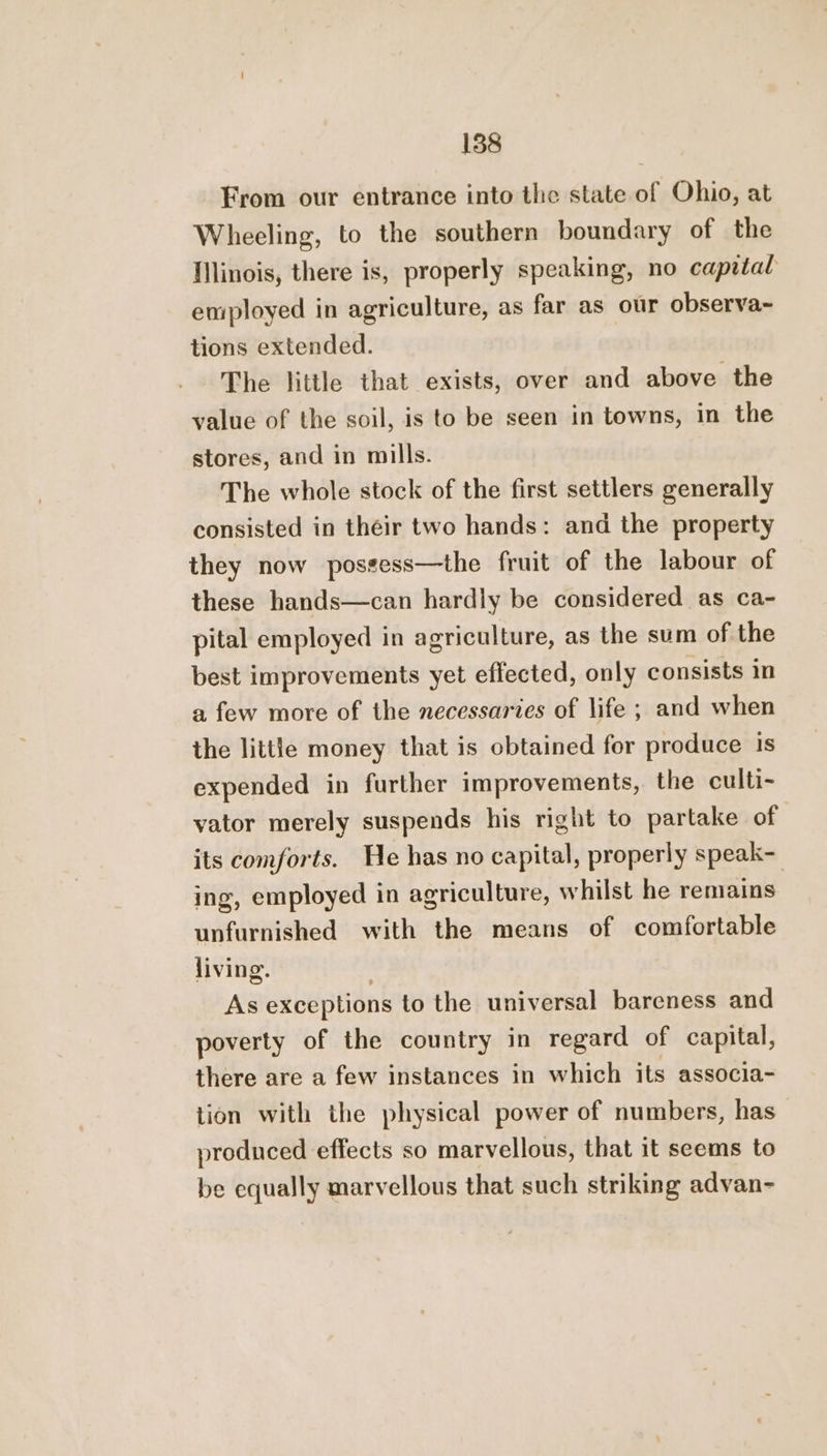 From our entrance into the state of Ohio, at Wheeling, to the southern boundary of the Illinois, there is, properly speaking, no capital eniployed in agriculture, as far as our observa~ tions extended. The little that exists, over and above the value of the soil, is to be seen in towns, in the stores, and in mills. The whole stock of the first settlers generally consisted in their two hands: and the property they now possess—the fruit of the labour of these hands—can hardly be considered as ca- pital employed in agriculture, as the sum of the best improvements yet effected, only consists in a few more of the necessaries of life ; and when the little money that is obtained for produce is expended in further improvements, the culti- vator merely suspends his right to partake of its comforts. He has no capital, properly speak- ing, employed in agriculture, whilst he remains unfurnished with the means of comfortable living. As exceptions to the universal bareness and poverty of the country in regard of capital, there are a few instances in which its associa- tion with the physical power of numbers, has produced effects so marvellous, that it seems to be equally marvellous that such striking advan-