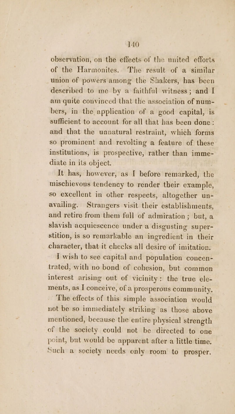 observation, on the effects of the united efforts of the Harmonites. The result of a similar union of powers among the Shakers, has been described to me by a faithful witness; and I am quite convinced that the association of num- bers, in the application of a good capital, is sufficient to account for all that has been done: and that the unnatural restraint, which forms so prominent and revolting a feature of these institutions, is prospective, rather than imme- diate in its object. It has, however, as I before remarked, the mischievous tendency to render their example, so excellent in other respects, altogether un- availing. Strangers visit their establishments, and retire from them full of admiration ; but, a slavish acquiescence under a disgusting super- stition, is so remarkable an ingredient in their character, that it checks all desire of imitation. I wish to see capital and population concen- trated, with no bond of cohesion, but common interest arising out of vicinity: the true ele- ments, as I conceive, of a prosperous community. The effects of this simple association would not be so immediately striking as those above mentioned, because the entire physical strength of the society could not be directed to one point, but would be apparent after a little time. much a society needs only room to prosper.