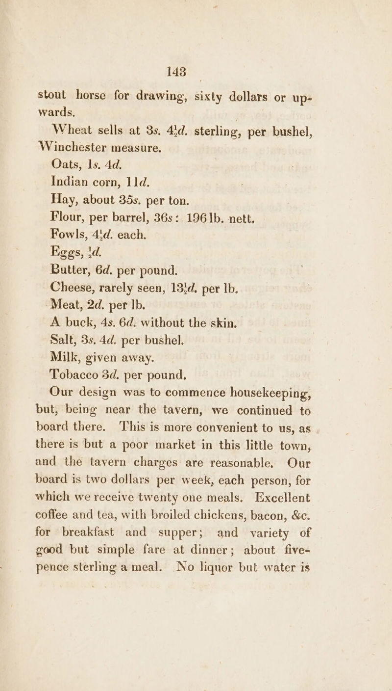 148 stout horse for drawing, sixty dollars or up- wards. | Wheat sells at 3s. 43d. sterling, per bushel, Winchester measure. Oats, ls. 4d. Indian corn, 11d. Hay, about 35s. per ton. Flour, per barrel, 36s: 196]b. nett. Fowls, 4'd. each. Kegs, td. Butter, 6d. per pound. Cheese, rarely seen, 13}d. per lb. Meat, 2d. per Ib. A buck, 4s. 6d. without the skin. Salt, 3s. 4d. per bushel. Milk, given away. Tobacco 5d. per pound, Our design was to commence housekeeping, but, being near the tavern, we continued to board there. ‘This is more convenient to us, as there is but a poor market in this little town, and the tavern charges are reasonable. Our board is two dollars per week, each person, for which we receive twenty one meals. Excellent coffee and tea, with broiled chickens, bacon, &amp;c. for breakfast and supper; and variety of good but simple fare at dinner; about five- pence sterling a meal. No liquor but water is