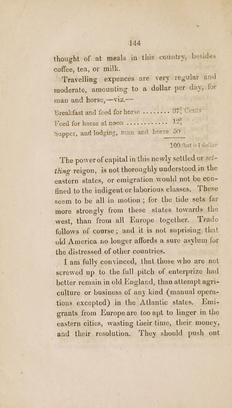 thought of at meals in this country, besides coffee, tea, or milk. Travelling expences are very regular and moderate, amounting to a dollar per day, for man and horse,—viz.— He ail £555 F Breakfast and feed for horse ........ 37, Cents Feed for horse at noon ......-- poetry! 9 Supper, and lodging, man and horse 39 TOO that is Pdellar The power of capital in this newly settled or sei- thing reigon, is not thoroughly understood in the eastern states, or emigration would not be con- fined to the indigent or laborious classes, These seem to be all in motion; for the tide sets far more strongly from these states towards the west, than from all Europe together. Trade follows of course; and it is not suprising that old America no longer affords a sure asylum for the distressed of other countries. Iam fully convinced, that those who are not screwed up to the full pitch of enterprize had better remain in old England, than attempt agri- culture or business of any kind (manual opera- tions excepted) in the Atlantic states, [mi- grants from Europe are too apt to linger in the eastern cities, wasting tneir time, their money, and their resolution. They should push out