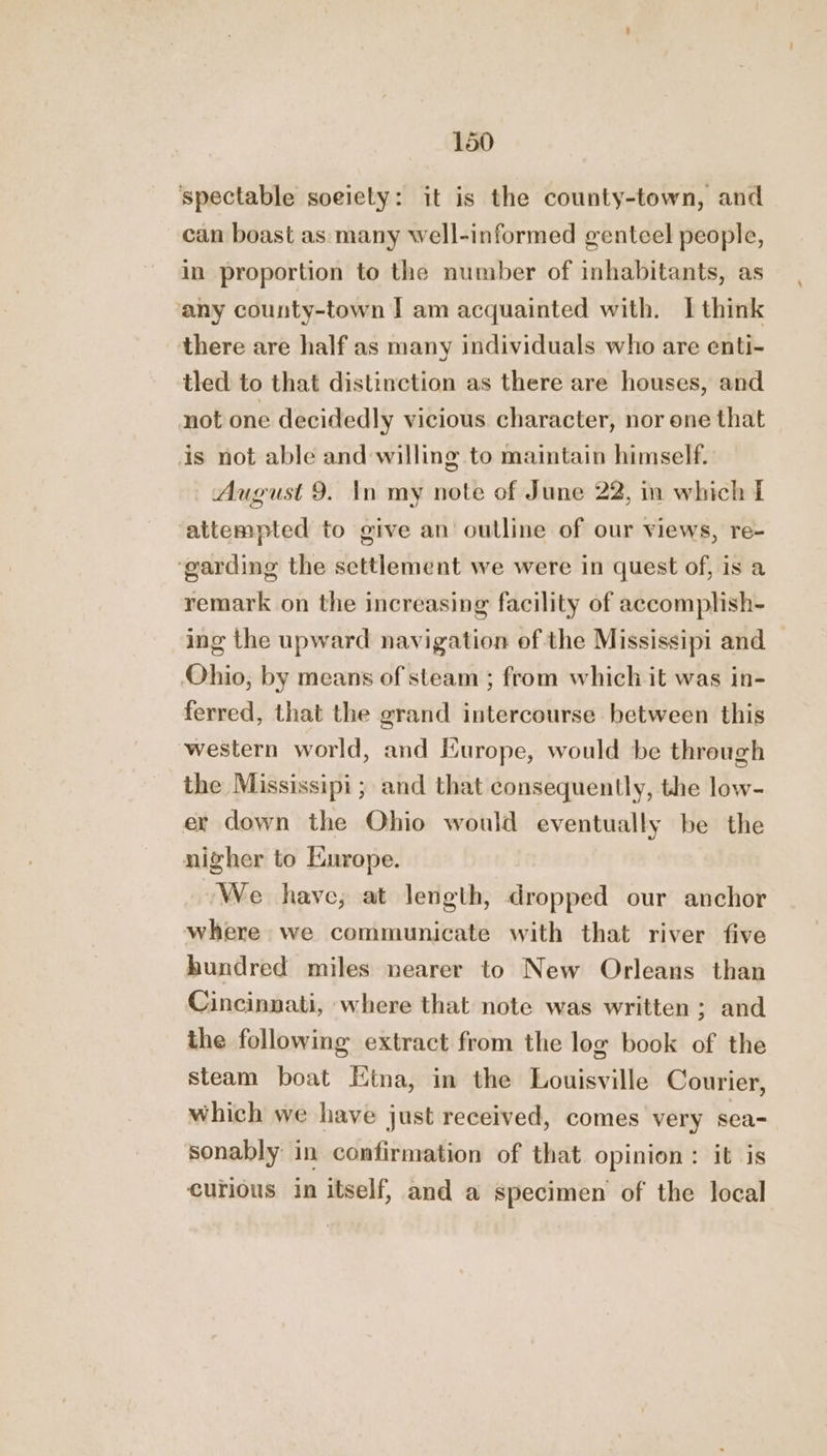 spectable soeiety: it is the county-town, and can boast as many well-informed genteel people, in proportion to the number of inhabitants, as any county-town I am acquainted with. I think there are half as many individuals who are enti- tled to that distinction as there are houses, and not one decidedly vicious. character, nor one that is not able and willing to maintain himself. August 9. In my note of June 22, in which I ‘attempted to give an outline of our views, re- ‘garding the settlement we were in quest of, is a remark on the increasing facility of accomplish- ing the upward navigation of the Mississipi and Ohio, by means of steam ; from which it was in- ferred, that the grand intercourse between this western world, and Europe, would be through the Mississipi ; and that consequently, the low- er down the Ohio would eventually be the nigher to Europe. We have, at length, dropped our anchor where we communicate with that river five hundred miles nearer to New Orleans than Cincinnati, where that note was written; and the following extract from the log book of the steam boat Etna, in the Louisville Courier, which we have just received, comes very sea- sonably in confirmation of that opinion: it is curious in itself, and a specimen of the local