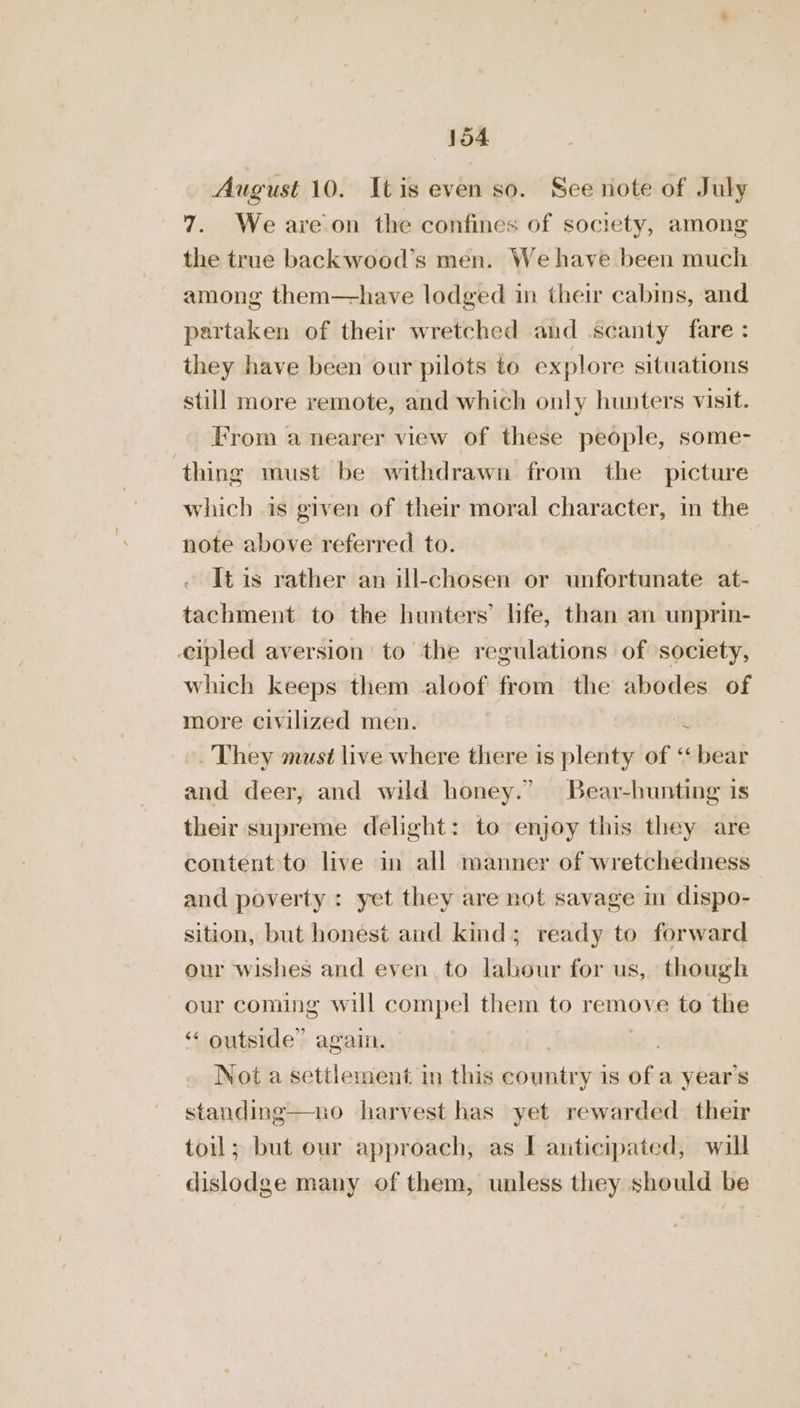 August 10. Itis even so. See note of July 7. We are on the confines of society, among the true backwood’s men. We have been much among them—-have lodged in their cabins, and partaken of their wretched and scanty fare: they have been our pilots to explore situations still more remote, and which only hunters visit. From a nearer view of these people, some- thing must be withdrawn from the picture which is given of their moral character, in the note above referred to. | It is rather an ul-chosen or unfortunate at- tachment to the hunters’ life, than an unprin- cipled aversion to the regulations of society, which keeps them aloof from the abodes of more civilized men. . They must live where there is plenty of ‘ stlessi and deer, and wild honey.” Bear-hunting 1s their supreme delight: to enjoy this they are content to live in all manner of wretchedness and poverty : yet they are not savage in dispo- sition, but honest and kind; ready to forward our wishes and even to labour for us, though our coming will compel them to remove to the “ outside” again. Not a settlement in this Beant is of a year’s standing toil; but our approach, as I anticipated, will dislodge many of them, unless they should be o harvest has yet rewarded. their