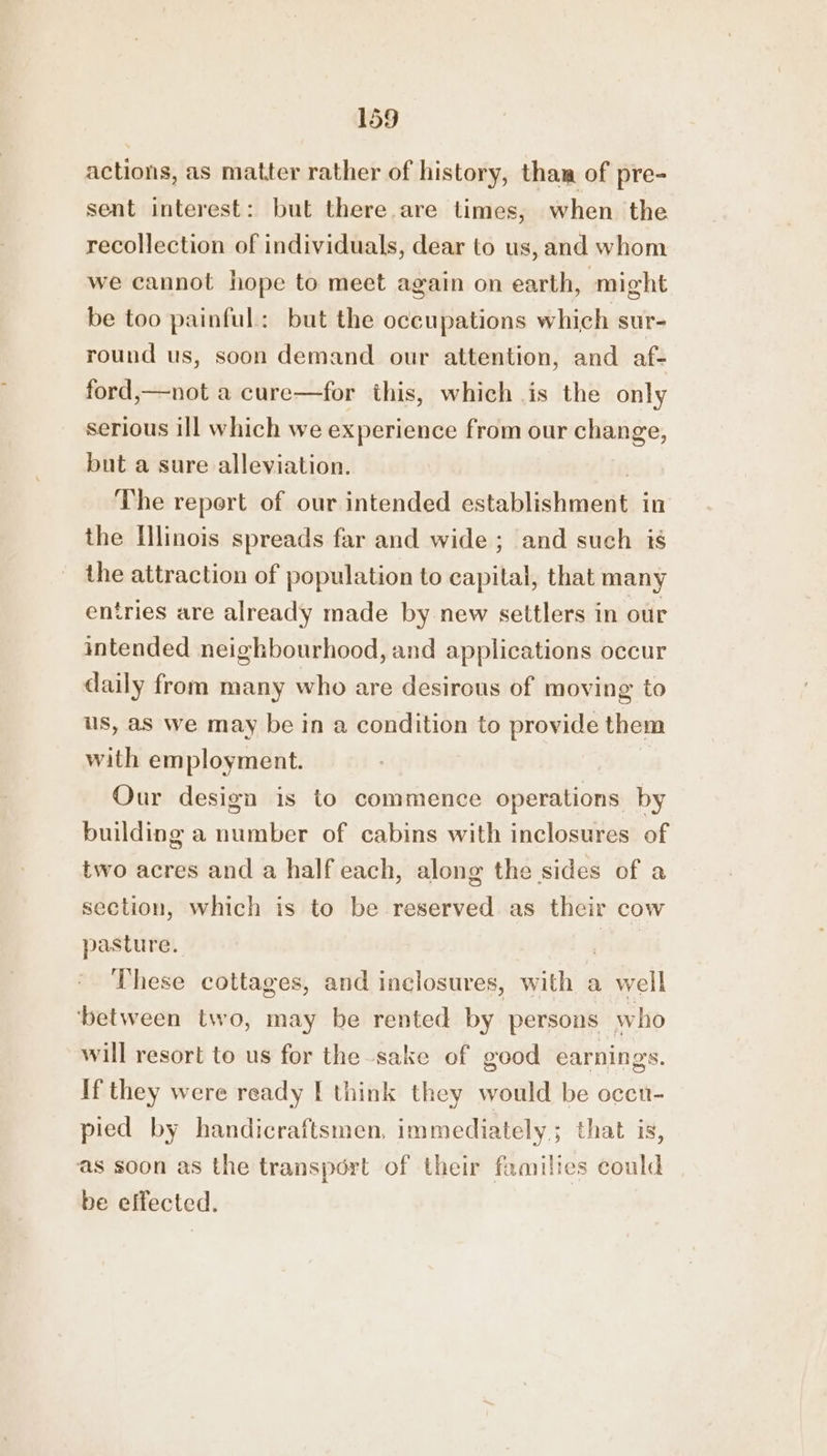 actions, as matter rather of history, tham of pre- sent interest: but there.are times, when the recollection of individuals, dear to us, and whom we cannot hope to meet again on earth, might be too painful: but the occupations which sur- round us, soon demand our attention, and af- ford,—not a cure—for this, which is the only serious ill which we experience from our change, but a sure alleviation. ) The report of our intended establishment in the Illinois spreads far and wide ; and such is the attraction of population to capital, that many entries are already made by new settlers in our intended neighbourhood, and applications occur daily from many who are desirous of moving to us, aS we may be in a condition to provide them with employment. | Our design is to commence operations by building a number of cabins with inclosures of two acres and a half each, along the sides of a section, which is to be reserved as their cow pasture. F | These cottages, and inclosures, with a well between two, may be rented by persons who will resort to us for the-sake of good earnings. If they were ready [ think they would be occn- pied by handicraftsmen, immediately; that is, as soon as the transport of their families could be effected.
