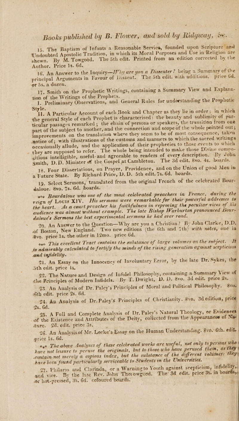 15. The Baptism of Infants a Reasonable Service, founded upon Scripture and Undoubted Apostolic Tradition, in which its Moral Parposes and Use in’Religion are shewn. By M. Towgood. The 5th edit. Printed from an edition corrected by the Author. Price 1s. 6d. 16. An Answer to the Inquiry—//’hy ure you a Dissenter? being a Summary of the principal Arguments in Favour of iissent. The 5th edit. with additions. price 6d. cer 5s, a dozen, . 17. Smith on the Prophetic Writings, containing a Summary View and Explana- tion of the Writings of the Prophets. I. Preliminary Observations, and General Rules for understanding the Prophetie Style. LL. A Particular Account of each Book and Chapter as they lie in order: in which _ the general Style of each Prophet is characterised: the beauty and sublimity of per- — ticular passages remarked ; the chain of persons or speakers, the transition from one part of the subject to another, and the connection and scope of tte whole pointed out; improvements on the translation where they seem to be of most consequence, taken notice of; with illustrations of the customs and manners to which the sacred writings occasionally allude, and the application of their prophecies to those events to which they are supposed to refer. The whole being intended to make those Divine compo- - gitions intelligible, useful- and agreeable to readers of every description. By Joba smith, D.D. Minister of the Gospel at Cambletou. The 3d edit. 8vo. 4s. boards. 18. Four Dissertations, on Prayer, Providence, and onthe Union of good Men in a Future State. By Richard Price, D. D. 5th edit. 7s. 6d. boards. 19. Select Sermons, transiated from the original French of the celebrated Bour- daloue. 8vo. 7s. 6d. boards. ete Bourdalowe was one of the most celebrated preachers in France, during the reign of Louis XIV. His sermons were remarkable for their powerful addresses to the heart. As.acourt preacher his faithfulness in reproving the peculiar vices of his audience was almost without erample. The late Bishop Warburton pronounced Bour-~ daloue’s Sermons the best experimental sermons he had ever read. 99. An Answer to the Question—Why are you a Christian? By John Clarke, D.D. of Boston, New England. ‘Two new editions (the 6th and 7th) with notes, one in vo. price Is, the other in 12mo. price 6d. tee This excellent Tract contains the substance of large volumes on the subject. Tt és admirably calculated to fortify the minds of the rising generation agaist scepticism and infidelity. mrtsy ’, Oa! ; 21. An Essay on the Innocency of Involuntary Error, by the late Dr. Sykes, the Sth edit. price Is. 22, The Nature and Design of Infidel Philosophy, containing a Summary View of she Principles of Modern Infidels. By T. Dwight, D. D. 8vo. 3d edit. price 2s. $3. An Analysis of Dr. Paley’s Principles of Moral and Political Philosophy. vo. tb edit. price 2s. 6d. 24. An Analysis of Dr.Paley’s Principles of Christianity. 8yo. 3d edition, price 2s. 6d. | { 25, A Full and Complete Analysis of Dr. Paley’s Natural Theology, or Evidences of the Existence and Attributes of the Deity, collected from the Appearances of Na- | ture. 2d. edit. price 3s, ° ) 26. An Analysisof Mr. Locke’s Essay on the Human Understanding. 8vo.° 6th. edif. ) price Is. 6d. . | eye The above Analyses of these celebrated works are useful, not only to persons whe | have not lersure to peruse the originals, but to those who have perused them, as they \ contain not merely a copious index, but the substance of the different volumes: they) have been found particularly serviceable to Students in the Universities. | oy, Philario and Clarinda, or a Warning to Youth against scepticism, infidelity,, and vice. By the late Rev. John Thorowguod. The’ 3d edit. price 3s. 1A boards,» ) wor hot-pressed, 38. 6d. coloured boards.