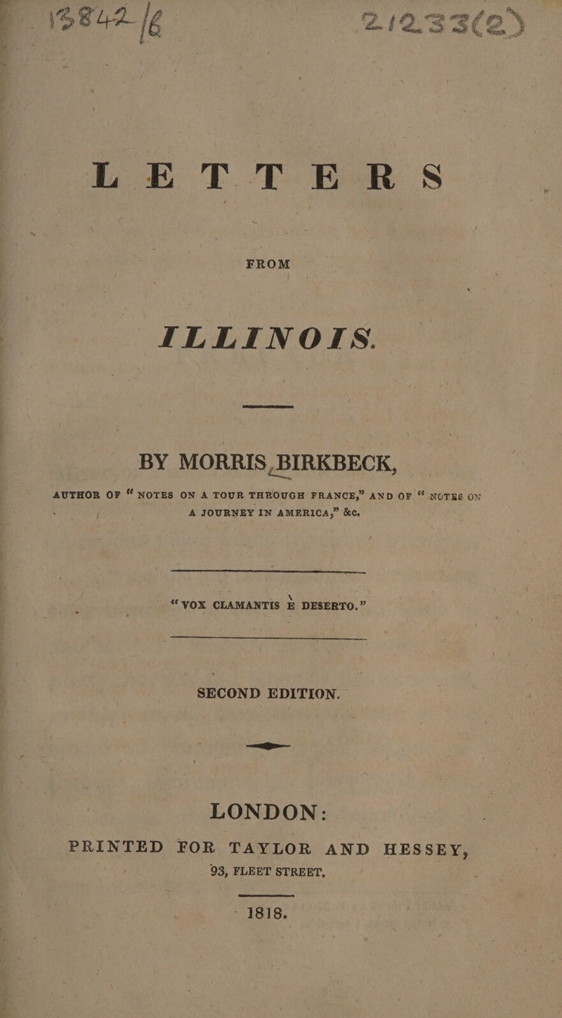 p \842 16 2.12.33(2 LETTERS ILLINOIS. BY MORRIS, BIRKBECK, AUTHOR OF “ NOTES ON A TOUR THROUGH FRANCE,” AND OF “ NOTRE ON A JOURNEY IN AMERICA,” &amp;c. i nnn &gt; \ “VOX CLAMANTIS E DESERTO.” SECOND EDITION. LONDON: PRINTED FOR TAYLOR AND HESSEY, ) 93, FLEET STREET,