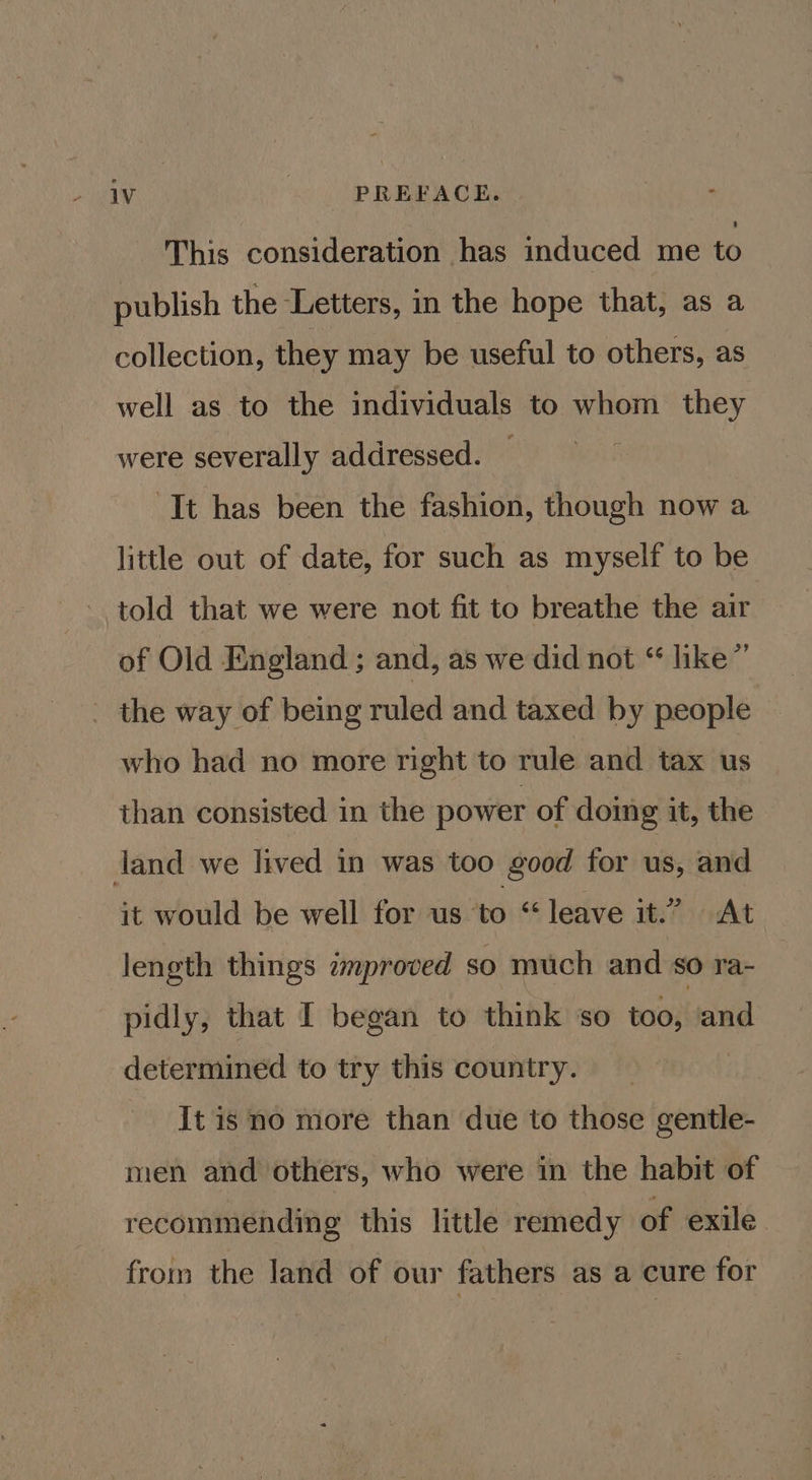 “ This consideration has induced me to publish the Letters, in the hope that, as a collection, they may be useful to others, as well as to the individuals to whom they were severally addressed. — It has been the fashion, though now a little out of date, for such as myself to be told that we were not fit to breathe the air of Old England ; and, as we did not “ like” who had no more right to rule and tax us than consisted in the power of doimg it, the it would be well for us ‘to “leave it.” At length things zproved so much and so ra- pidly, that I began to think ‘so | determined to try this country. It is no more than due to those gentle- men and others, who were in the habit of recommending this little remedy of exile from the land of our fathers as a cure for