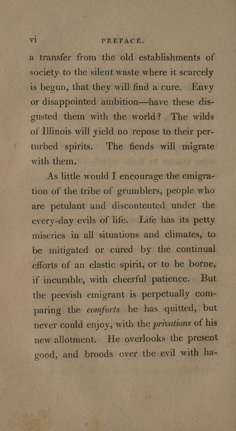 a transfer from the old establishments of society to the silent waste where it scarcely is begun, that they will find a cure.. Envy or disappointed ambition—have these dis- gusted them with the world? The wilds of Illinois will yield no repose to their per- turbed ‘spirits. The fiends will migrate with them. | As little would I encourage the emigra-— tion of the tribe of grumblers, people who are petulant and discontented under the every-day evils of life. Life has. its petty miseries in all situations and climates, to be mitigated or cured by the continual efforts of an elastic spirit, or to be borne, if incurable, with cheerful patience. But the peevish emigrant is perpetually com- paring the comforts he has quitted, but never could enjoy, with the privations of his new allotment. He overlooks the present good, and broods over the evil with ha-