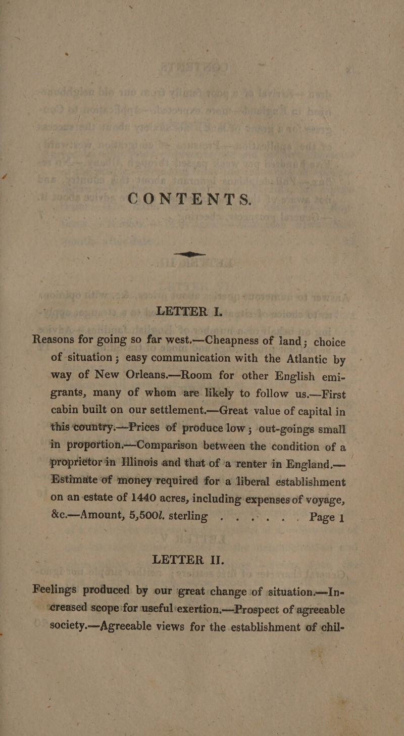 CONTENTS. LETTER I. Reasons for going so far west.—Cheapness of iand; choice of situation ; easy communication with the Atlantic by way of New Orleans.—Room for other English emi- grants, many of whom are likely to follow us.—First cabin built on our settlement.—Great value of capital in this ‘country.—Prices of produce low ; out-goings small in proportion.—Comparison between the condition of a proprietor ‘in Hlinois and that-of a renter in England.— Estimate of money required for a liberal establishment on an estate of 1440 acres, including expenses of voyage, &amp;c.—Amount, 5,5001. sterling eee. are E LETTER II. Feelings produced by our great change of «situation—TIn- ‘creased scope'for useful ‘exertion,—Prospect of agreeable society.—Agreeable views for the establishment of chil-