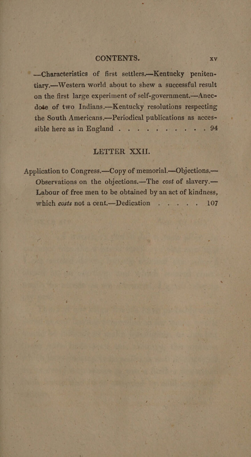 *' —-Characteristics of first settlers.—Kentucky peniten- tiary— Western world about to shew a successful result on the first large experiment of self-government.—Anec- dose of two Indians.—Kentucky resolutions respecting the South Americans,—Periodical publications as acces- _ sible hereasin England. . ....... . 94 LETTER XXII. Application to Congress.—Copy of memorial.—Objections,— Observations on the objections.—The cost of slavery.— Labour of free men to be obtained by an act of kindness, which costs not acent—Dedication . . . . . 107