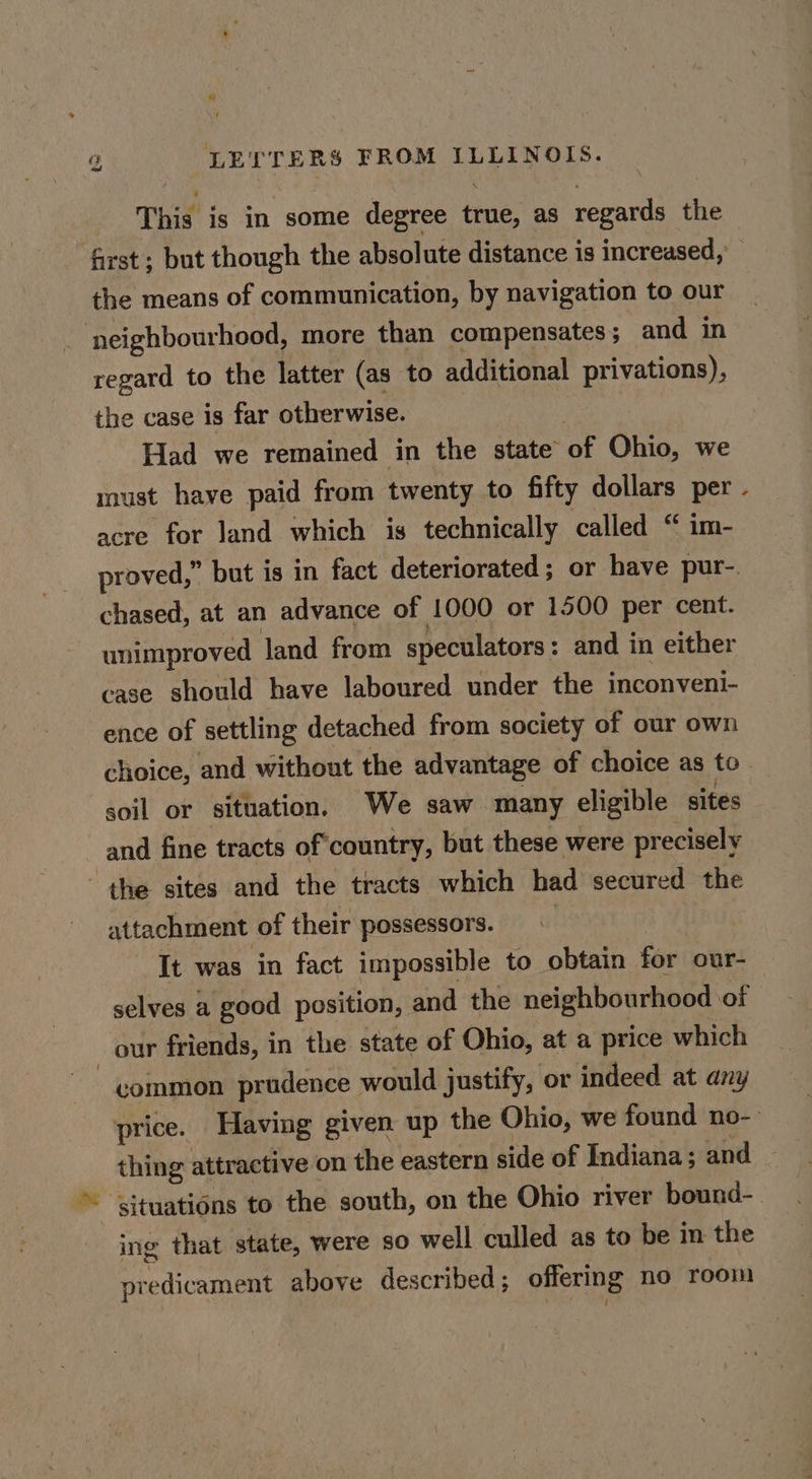 This is in some degree true, as regards the first; but though the absolute distance is increased, the means of communication, by navigation to our | neighbourhood, more than compensates; and in regard to the latter (as to additional privations), the case is far otherwise. Had we remained in the state of Ohio, we must have paid from twenty to fifty dollars per acre for land which is technically called “ im- chased, at an advance of 1000 or 1500 per cent. unimproved land from speculators : and in either case should have laboured under the inconvenl- ence of settling detached from society of our own “ soil or situation, We saw many eligible sites and fine tracts of‘country, but these were precisely the sites and the tracts which had secured the attachment of their possessors. | It was in fact impossible to obtain for our- selves a good position, and the neighbourhood of 3 our friends, in the state of Ohio, at a price which common prudence would justify, or indeed at any ing that state, were so well culled as to be in the predicament above described ; offering no room