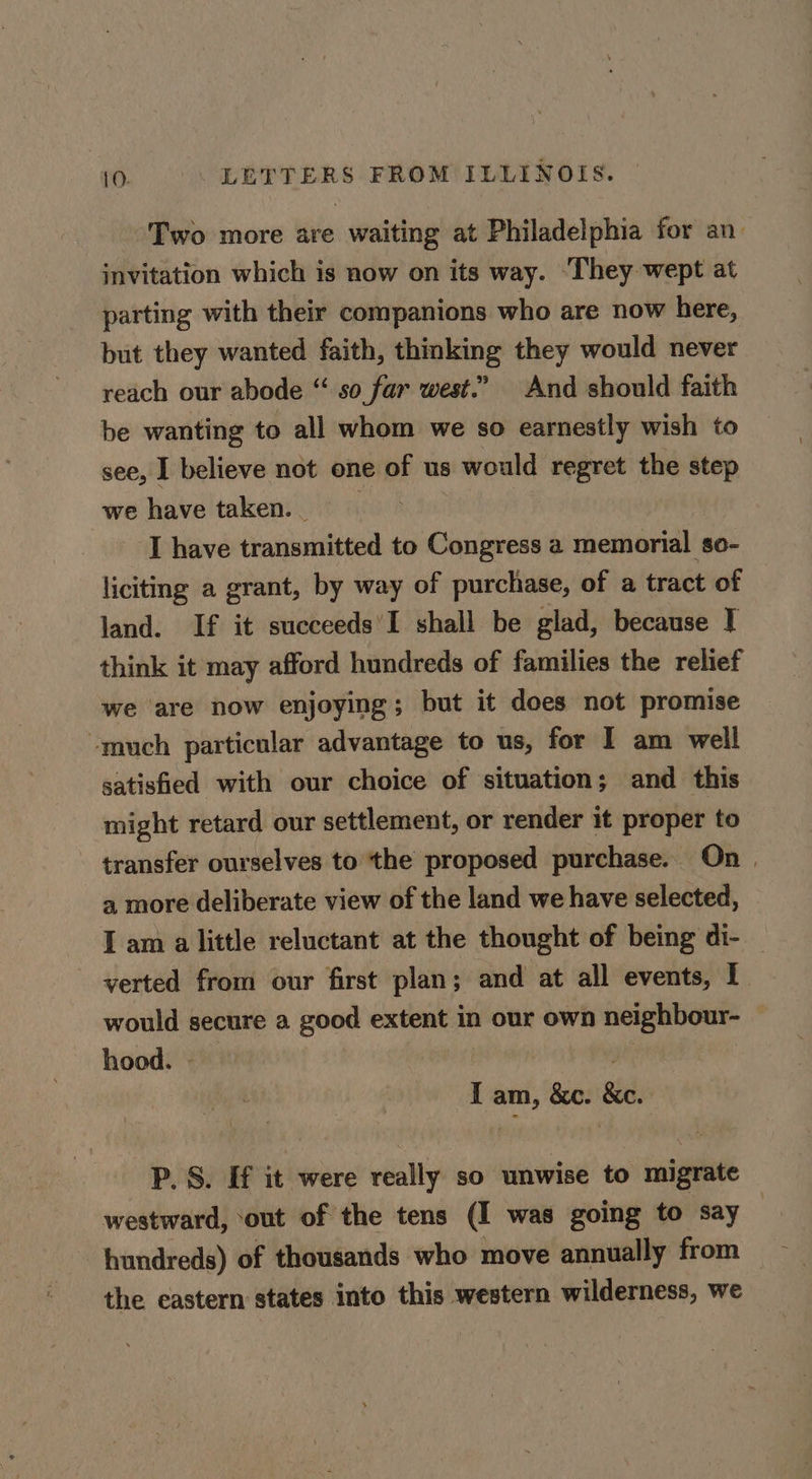 Two more are waiting at Philadelphia for an. invitation which is now on its way. ‘They wept at parting with their companions who are now here, but they wanted faith, thinking they would never reach our abode “ so far west.” And should faith be wanting to all whom we so earnestly wish to see, I believe not one of us would regret the step we have taken. I have transmitted to Congress a memorial so- liciting a grant, by way of purchase, of a tract of land. If it succeeds’I shall be glad, because I think it may afford hundreds of families the relief we are now enjoying; but it does not promise -much particular advantage to us, for I am well satisfied with our choice of situation; and this might retard our settlement, or render it proper to transfer ourselves to the proposed purchase. On | a more deliberate view of the land we have selected, I am a little reluctant at the thought of being di- — verted from our first plan; and at all events, ie would secure a good extent in our own neighbour- hood. se | I am, &amp;e. &amp;c. P. S. If it were really so unwise to migrate westward, ‘out of the tens (I was going to say hundreds) of thousands who move annually from — the eastern states into this western wilderness, we