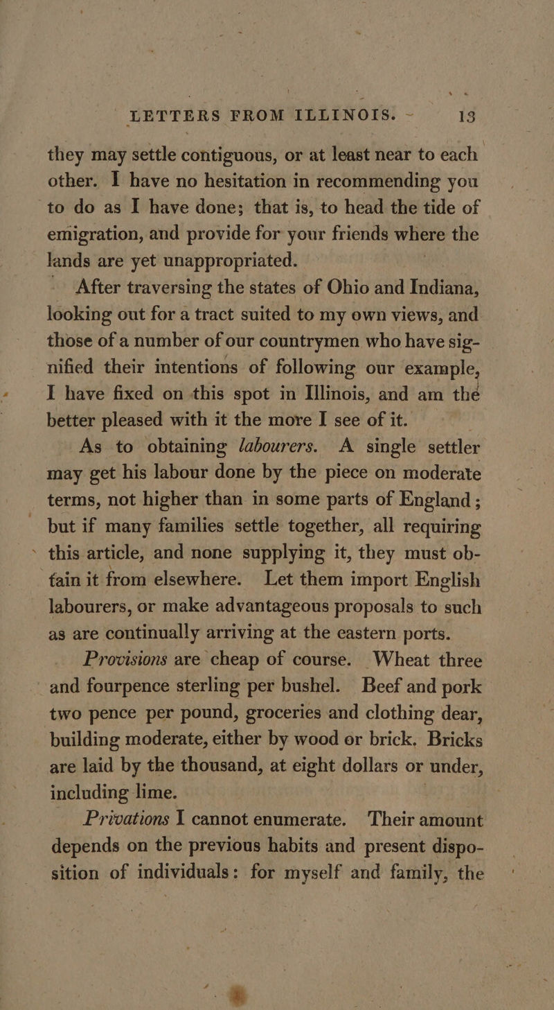 they may settle contiguous, or at least near to each other. I have no hesitation in recommending you to do as I have done; that is, to head the tide of emigration, and provide for your friends statis the lands are yet unappropriated. After traversing the states of Ohio and Indiana, looking out for a tract suited to my own views, and those of a number of our countrymen who have sig- nified their intentions of following our example I have fixed on this spot in Illinois, and am the better pleased with it the more I see of it. As to obtaining /abourers. A single settler may get his labour done by the piece on moderate terms, not higher than in some parts of England ; but if many families settle together, all requiring ’ this article, and none supplying it, they must ob- fain it from elsewhere. Let them import English labourers, or make advantageous proposals to such as are continually arriving at the eastern ports. Provisions are cheap of course. Wheat three and fourpence sterling per bushel. Beef and pork two pence per pound, groceries and clothing dear, building moderate, either by wood or brick. Bricks are laid by the thousand, at eight dollars or ‘under, including lime. Privations 1 cannot enumerate. Their amount depends on the previous habits and present dispo- sition of individuals: for myself and family, the