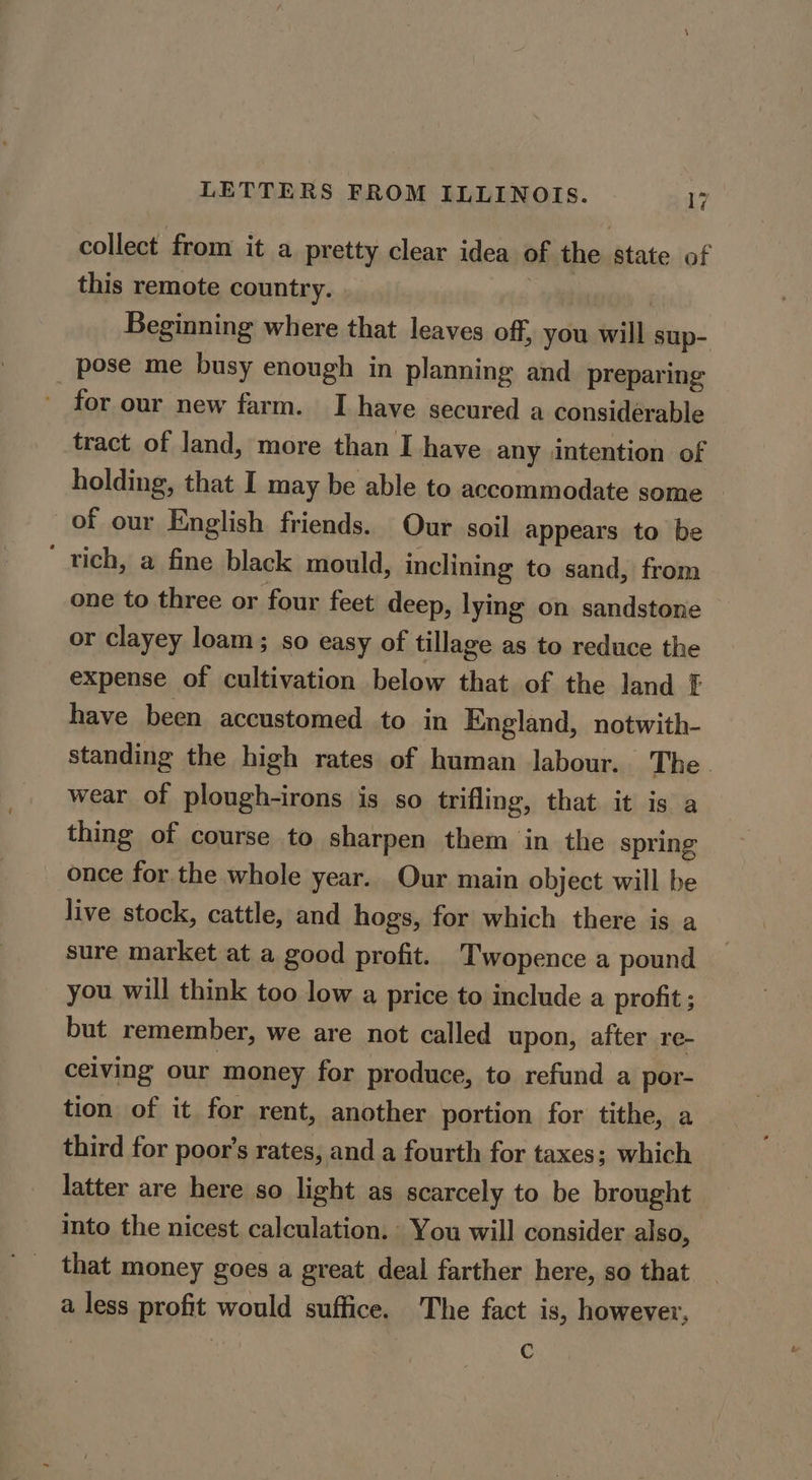 collect from it a pretty clear idea of the state of this remote country. , , Beginning where that leaves off, you will sup- pose me busy enough in planning and preparing for our new farm. I have secured a considérable tract of land, more than I have any intention of holding, that I may be able to accommodate some of our English friends. Our soil appears to be ‘ rich, a fine black mould, inclining to sand, from one to three or four feet deep, lying on sandstone or clayey loam; so easy of tillage as to reduce the expense of cultivation below that of the land F have been accustomed to in England, notwith- standing the high rates of human labour. The wear of plough-irons is so trifling, that it is a thing of course to sharpen them in the spring once for the whole year. Our main object will be live stock, cattle, and hogs, for which there is a sure market at a good profit. Twopence a pound you will think too low a price to include a profit; but remember, we are not called upon, after re- celving our money for produce, to refund a por- tion of it for rent, another portion for tithe, a third for poor’s rates, and a fourth for taxes; which latter are here so light as scarcely to be brought into the nicest calculation. You will consider also, that money goes a great deal farther here, so that a less profit would suffice. The fact is, however, | C