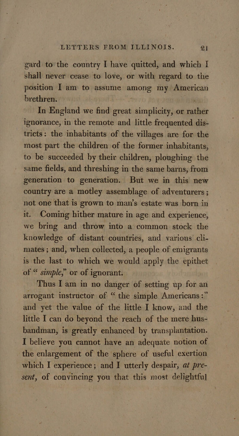 gard to the country I have quitted, and which I shall never cease to love, or with regard to the position I am to assume among my American brethren. ; In England we fra great simplicity, or wash ignorance, in the remote and little frequented dis- tricts: the inhabitants of the villages are for the most part the children of the former inhabitants, to be succeeded by their children, ploughing the same fields, and threshing in the same barns, from generation to generation. But we in this new country are a motley assemblage of adventurers ; not one that is grown to man’s estate was born in it. Coming hither mature in age and experience, we bring and throw into a common stock the knowledge of distant countries, and various cli- mates ; and, when collected, a people of emigrants is the last to which we would apply the epithet of “ semple,” or of ignorant. | Thus I am in no danger of setting up fob an arrogant instructor of “ the simple Americans :” and yet the value of the little I know, and the little I can do beyond the reach of the mere hus- bandman, is greatly enhanced by transplantation. I believe you cannot have an adequate notion of the enlargement of the sphere of useful exertion which I experience; and I utterly despair, at pre- sent, of convincing you that this most delightful