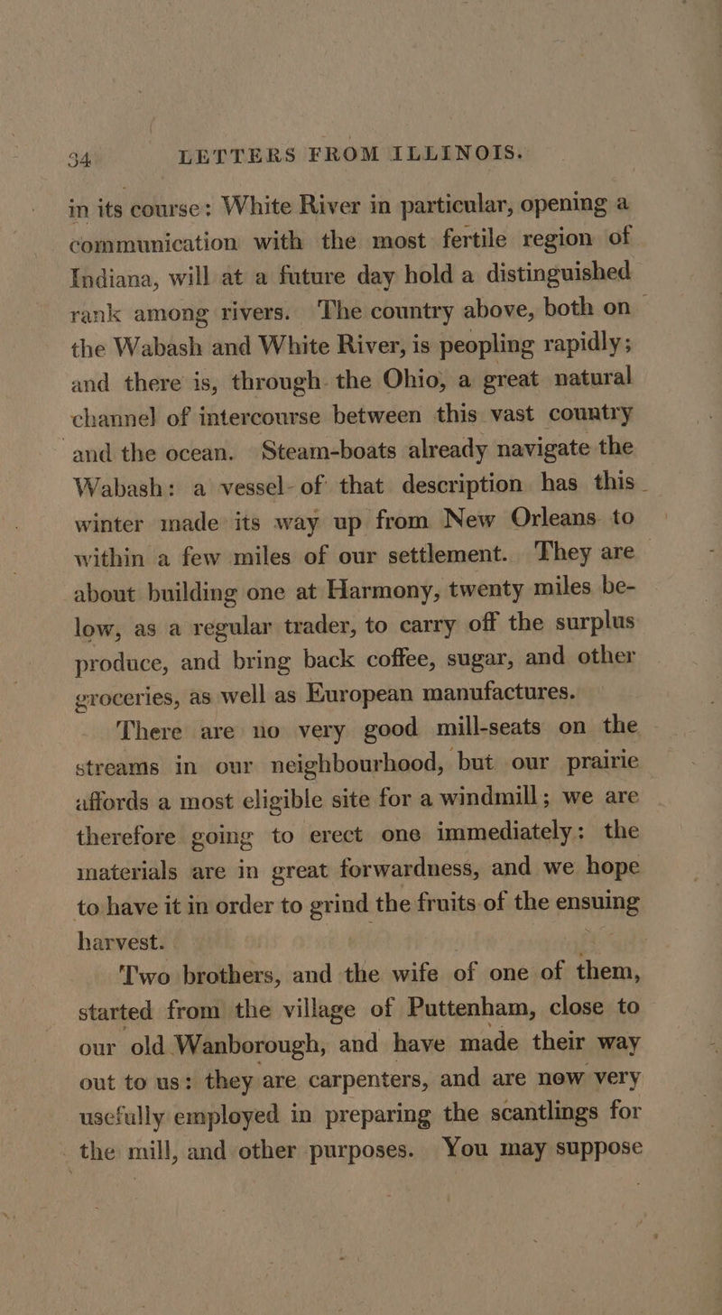 v in its course: White River in particular, opening a communication with the most. fertile region of Indiana, will at a future day hold a distinguished rank among rivers. The country above, both on_ the Wabash and White River, is peopling rapidly; and there is, through the Ohio, a great natural channel of intercourse between this vast country ‘and the ocean. Steam-boats already navigate the Wabash: a vessel- of that description has this _ winter made its way up from New Orleans. to within a few miles of our settlement. They are about building one at Harmony, twenty miles. be- low, as a regular trader, to carry off the surplus produce, and bring back coffee, sugar, and other groceries, as well as European manufactures. There are no very good mill-seats on the - streams in our neighbourhood, but our prairie affords a most eligible site for a windmill; we are therefore going to erect one immediately: the inaterials are in great forwardness, and we hope to have it in order to grind the fruits.of the ensuing harvest. | a wo brothers, and the wife of one of them, started from the village of Puttenham, close to our old Wanborough, and have made their way out to us: they are carpenters, and are new very usefully employed in preparing the scantlings for the mill, and other purposes. You may suppose