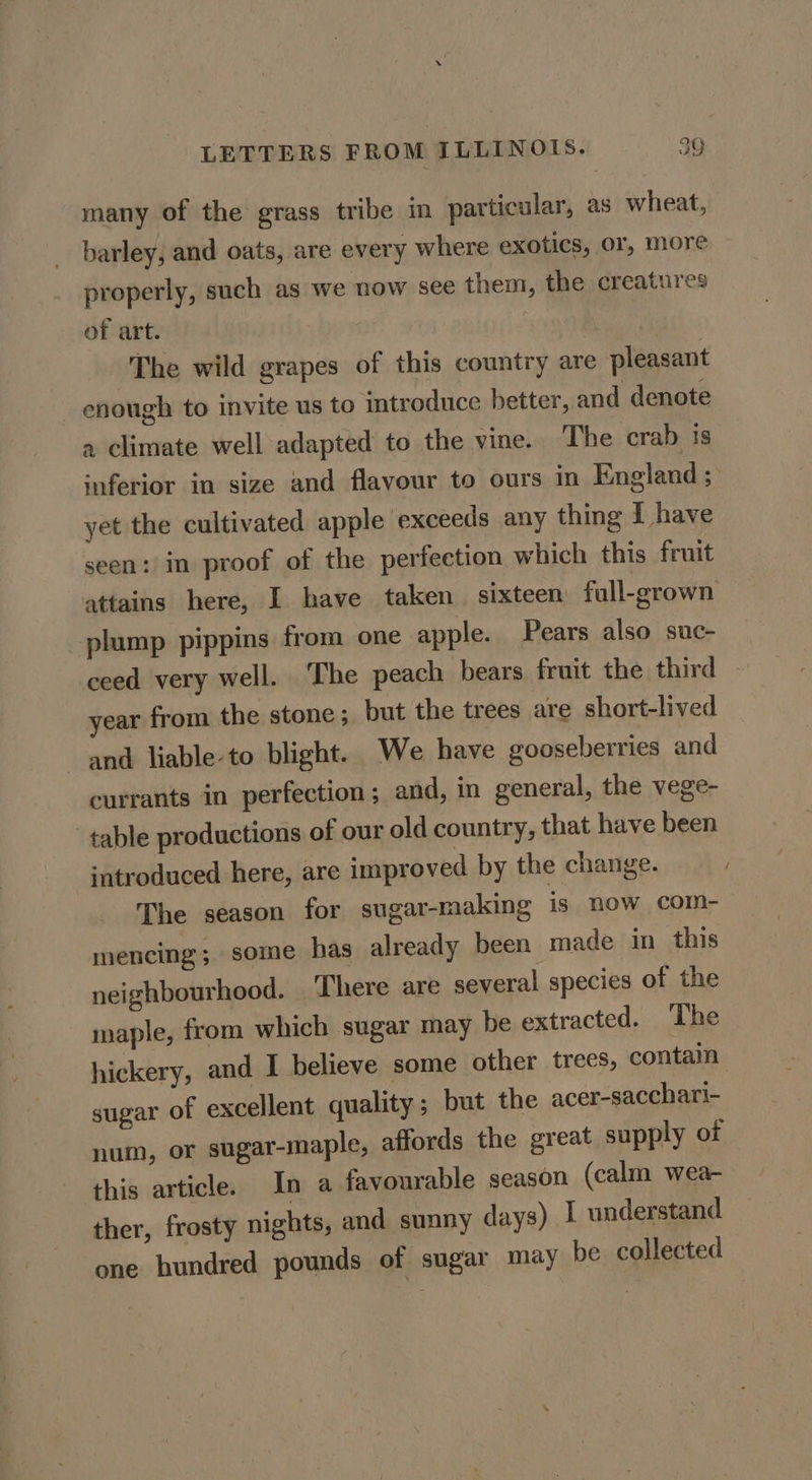 many of the grass tribe in particular, as wheat, barley, and oats, are every where exotics, or, more properly, such as we now see them, the creatures of art. | The wild grapes of this country are pleasant enough to invite us to introduce better, and denote a climate well adapted to the vine. The crab is inferior in size and flayour to ours in England; yet the cultivated apple ‘exceeds any thing I have seen: in proof of the perfection which this fruit attains here, I have taken sixteen full-grown plump pippins from one apple. Pears also suc- ceed very well. The peach bears fruit the third year from the stone; but the trees are short-lived and liable-to blight. We have gooseberries and currants in perfection; and, in general, the vege- table productions of our old country, that have been introduced here, are improved by the change. The season for sugar-making is now com- mencing; some has already been made in this neighbourhood. ‘There are several species of the maple, from which sugar may be extracted. The hickery, and I believe some other trees, contain sugar of excellent quality; but the acer-sacchari- num, or sugar-maple, affords the great supply of this article. In a favourable season (calm wea- ther, frosty nights, and sunny days) I understand one hundred pounds of sugar may be collected