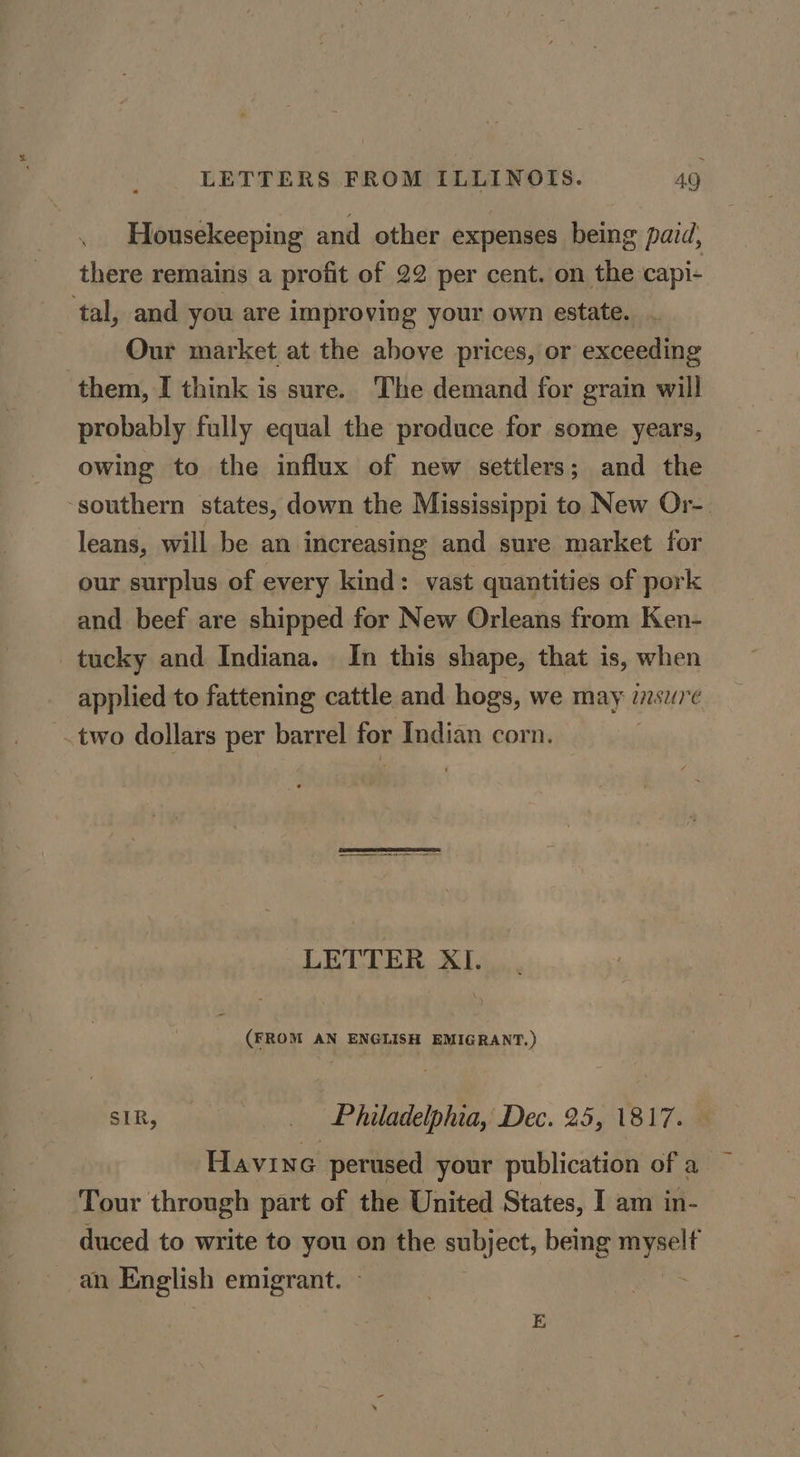 Housekeeping and other expenses being paid, there remains a profit of 22 per cent. on the capi- ‘tal, and you are improving your own estate. Our market at the above prices, or exceeding them, I think is sure. The demand for grain will probably fully equal the produce for some years, owing to the influx of new settlers; and the southern states, down the Mississippi to New Or-. leans, will be an increasing and sure market for our surplus of every kind: vast quantities of pork and beef are shipped for New Orleans from Ken- tucky and Indiana. In this shape, that is, when applied to fattening cattle and hogs, we may inswre two dollars per barrel for Indian corn. | LETTER XI. (FROM AN ENGLISH EMIGRANT.) SIR, _ Philadelphia, Dec. 25, 1817. Havine perused your publication of a Tour through part of the United States, I am in- duced to write to you on the subject, being myself an English emigrant. -