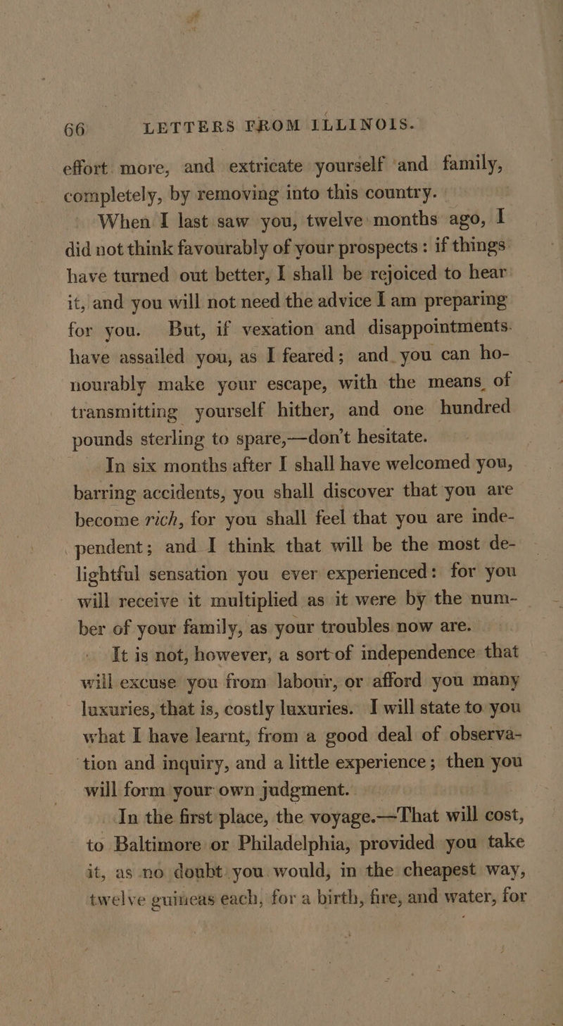 effort more, and extricate yourself ‘and family, completely, by removing into this country. | When I last saw you, twelve months ago, I did not think favourably of your prospects : if things have turned out better, I shall be rejoiced to hear it, and you will not need the advice I am preparing for you. But, if vexation and disappointments. have assailed you, as I feared; and. you can ho- nourably make your escape, with the means_ of transmitting yourself hither, and one hundred pounds sterling to spare,—don’t hesitate. In six months after I shall have welcomed you, barring accidents, you shall discover that you are become rich, for you shall feel that you are inde- pendent; and I think that will be the most de- lightful sensation you ever experienced: for you will receive it multiplied as it were by the num- ber of your family, as your troubles now are. It is not, however, a sort-of independence that will excuse you from labour, or afford you many luxuries, that is, costly luxuries. I will state to you what I have learnt, from a good deal of observa- ‘tion and inquiry, and a little experience; then you will form your own judgment. In the first place, the voyage.—That will cost, to Baltimore or Philadelphia, provided you take it, as no doubt you would, in the cheapest way, twelve guineas each, for a birth, fire, and water, for