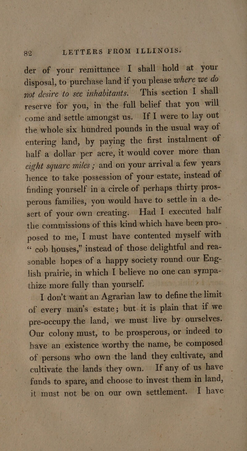 der of your remittance I shall hold ‘at your - disposal, to purchase land if you please where we do not desire to see inhabitants. This section I shall reserve for you, in the full belief that you will come and settle amongst us. If I were to lay out — the whole six hundred pounds in the usual way of entering land, by paying the first instalment of © half a dollar. per acre, it would cover more than eight square miles ; and on your arrival a few years hence to take possession of your estate, instead of finding yourself in a circle of perhaps thirty pros- perous families, you would have to settle in a de- sert of your own creating. Had 1 executed half the commissions of this kind which have been pro-_ posed to me, I must have contented myself with “ cob houses,” instead of those delightful and rea- sonable hopes of a happy society round our Eng- lish prairie, in which I believe no one can sympa- thize more fully than yourself. ns I don’t want an Agrarian law to define the limit of every man’s estate; but. it is plain that if we pre-occupy the land, we must live by ourselves. Our colony must, to be prosperous, or indeed to bave an existence worthy the name, be composed of persons who own the land they cultivate, ‘and cultivate the lands they own. If any of us have funds to spare, and choose to invest them in land, it must not be on our own settlement. I have