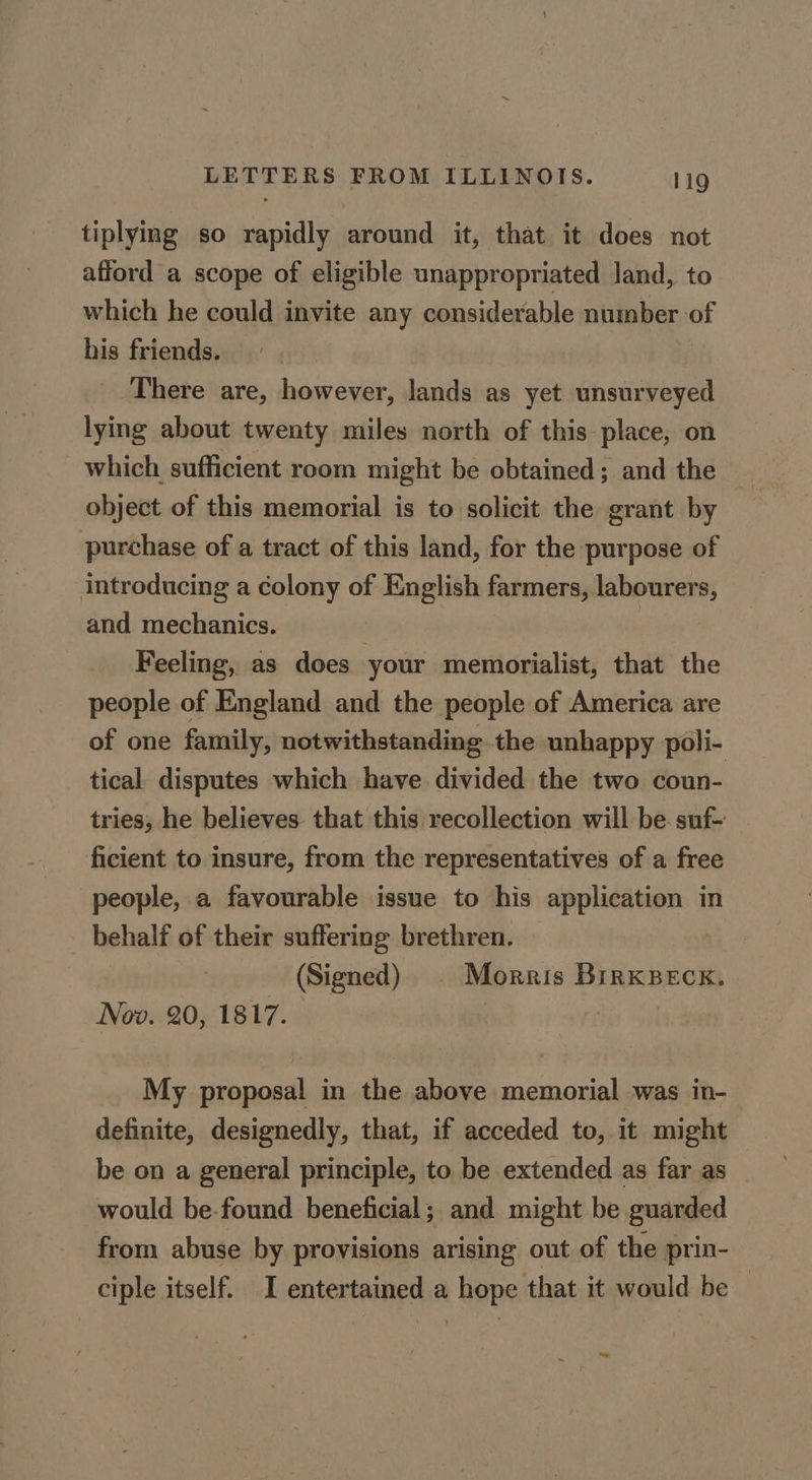 tiplying so rapidly around it, that it does not afford a scope of eligible unappropriated land, to which he could invite any considerable number of his friends. There are, however, lands as yet unsurveyed lying about twenty miles north of this place, on which sufficient room might be obtained; and the object of this memorial is to solicit the grant by purchase of a tract of this land, for the purpose of introducing a colony of English farmers, labourers, and mechanics. . | Feeling, as does your memorialist, that the people of England and the people of America are of one family, notwithstanding the unhappy poli- tical disputes which have divided the two coun- tries, he believes that this recollection will be suf- ficient to insure, from the representatives of a free people, a favourable issue to his application in behalf of their suffering brethren. (Signed) Morris BIRKBECK. lov. 20, 1817. My proposal in the above memorial was in- definite, designedly, that, if acceded to, it might be on a general principle, to be extended as far as would be-found beneficial; and might be guarded from abuse by provisions arising out of the prin- ciple itself. I entertained a hope that it would be — ~